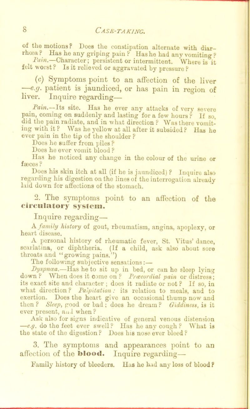 of the motions ? Does the constipation alternate with diar- rhoea ? Has he any griping pain ? Has he had any vomiting ? Pain.—Character; persistent or intermittent. Where is it felt worst ? Is it relieved or aggravated by pressure ? (c) Symptoms point to an affection of the liver —e.g. patient is jaundiced, or has pain in region of liver. Inquire regarding— Pain.—Its site. Has he over any attacks of very severe pain, coming on suddenly and lasting'for a few hours P If so, did the pain radiate, and in what direction ? Was there vomit- ing with it ? Was he yellow at all after it subsided ? lias he ever pain in the tip of the shoulder ? Does he suffer from piles ? Does he ever vomit blood ? Has he noticed any change in the colour of the urine or faeces ? Does his skin itch at all (if he is jaundiced) ? Inquire also regarding his digestion on the lines of the interrogation already laid down for affections of the stomach. 2. The symptoms point to an affection of the circulatory system. Inquire regarding— K family history of gout, rheumatism, angina, apoplexy, or heart disease. A personal history of rheumatic fever, St. Vitus' dance, scarlatina, or diphtheria. (If a child, ask also about sore throats and growing pains.) The following subjective sensations:— Dyspnoea.—Has he to sit up in bed, or can he sleep lying down ? When does it come on ? Precordial pain or distress; its exact site and character ; does it radiate or not ? If so, in what direction ? Palpitation: its relation to meals, and to exertion. Does the heart give an occasional thump now and then ? Sleep, good or bad ; does he dream ? Giddiness, is it ever present, and when ? AsIc also for signs indicative of general venous distension —e.g. do the feet ever swell ? Has he any cough ? What is the state of the digestion ? Does his nose ever bleed ? 3. The symptoms and appearances point to an affection of the blood. Inquire regarding— Family history of bleeders. Has he had any loss of blood P