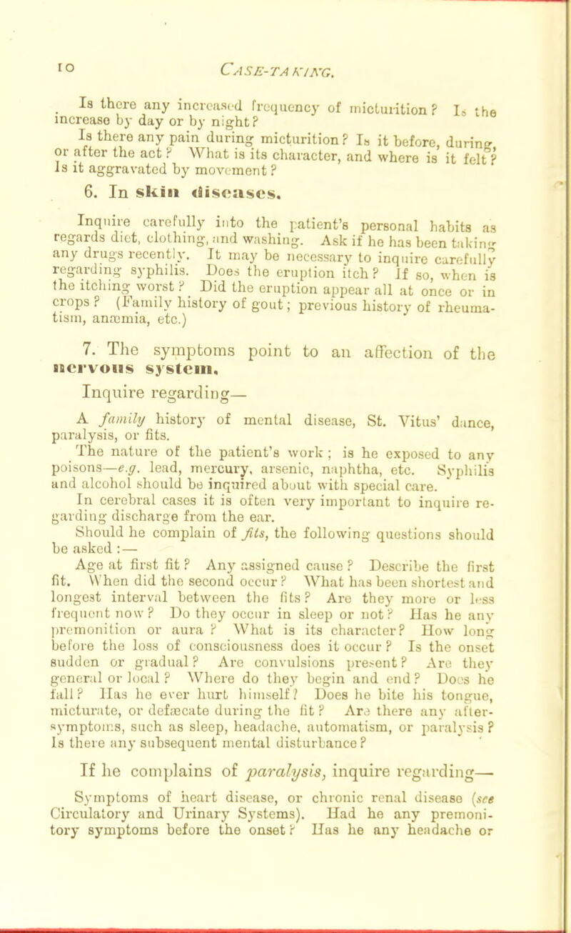 Is there any increased frequency of micturition ? I» the increase by day or by night? Is there any pain during micturition ? I« it before, during or after the act P What is its character, and where is it felt? is it aggravated by movement ? 6. In skin diseases. Inquire carefully into the patient's personal habits as regards diet, clothing, and washing. Ask if ho has been taking any drugs recently. It may be necessary to inquire carefully regarding syphilis. Does the eruption itch? If so, when is the itching worst ? Did the eruption appear all at once or in crops ? (Faintly history of gout; previous history of rheuma- tism, ana3mia, etc.) 7. The symptoms point to an affection of the nervous system. Inquire regarding— A family history of mental disease, St. Vitus' dance, paralysis, or fits. The nature of the patient's work; is he exposed to any poisons—e.g. lead, mercury, arsenic, naphtha, etc. Syphilis and alcohol should be inquired abuut with special care. In cerebral cases it is often very important to inquire re- garding discharge from the ear. Should he complain of fits, the following questions should be asked : — Age at first fit ? Any assigned cause ? Describe the first fit. W hen did the second occur ? What has been shortest and longest interval between the fits? Are they more or b-ss frequent now? Do they occur in sleep or not? Has he any premonition or aura ? What is its character? How long before the loss of consciousness does it occur ? Is the onset sudden or gradual? Are convulsions present? Are they general or local ? Where do they begin and end? Does he fall? Has he ever hurt himself / Does he bite his tongue, micturate, or defalcate during the fit ? Are there any after- symptoms, such as sleep, headache, automatism, or paralysis ? Is there any subsequent mental disturbance? If he complains of paralysis, inquire regarding—• Symptoms of heart disease, or chronic renal disease (set Circulatory and Urinary Systems). Had he any premoni- tory symptoms before the onset P Has he any headache or