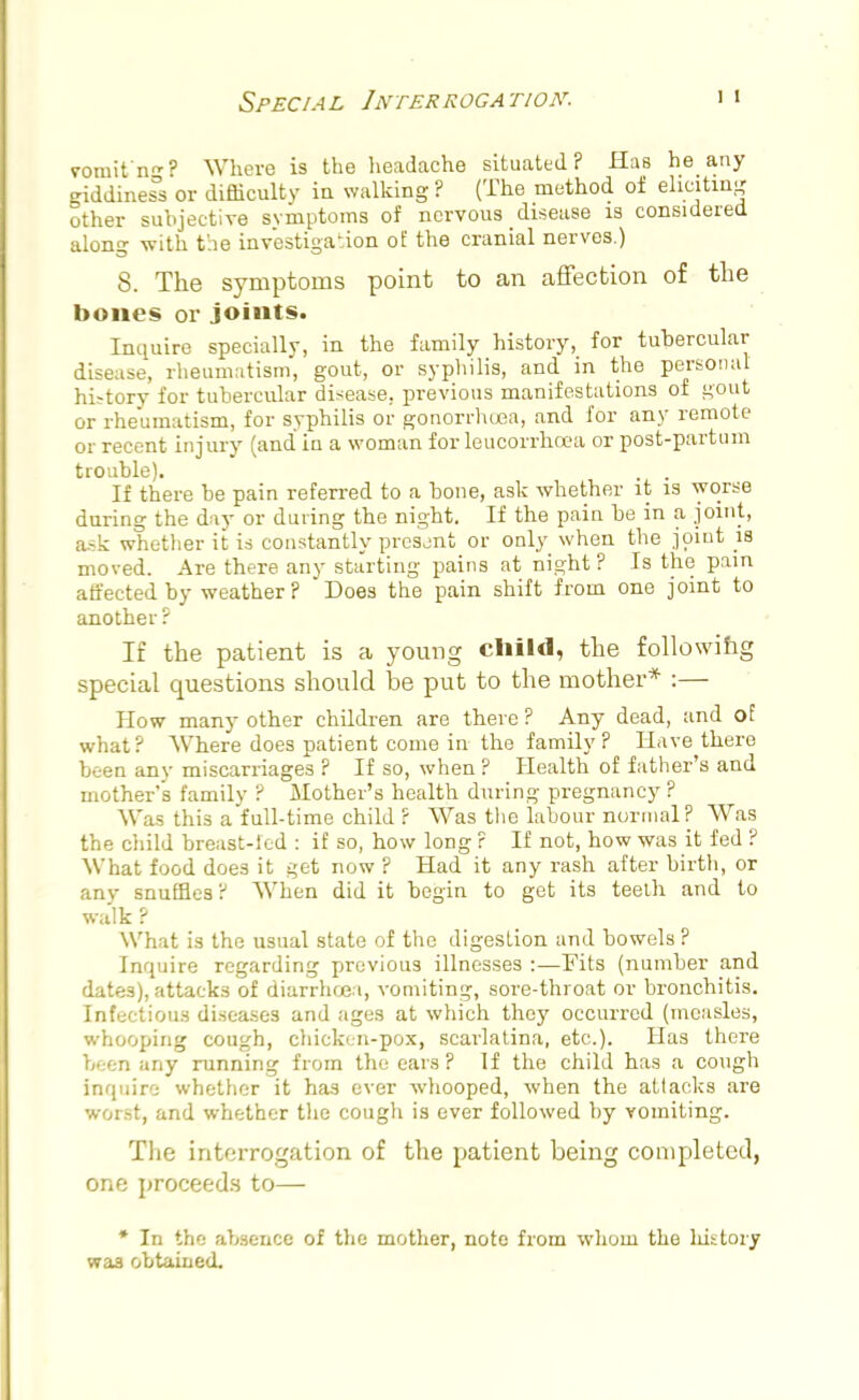 vomit'n-'' Where is the headache situated? Has he any giddiness or difficulty in walking ? (The method of eliciting other subjective symptoms of nervous disease is considered along with the investigation of the cranial nerves.) 8. The symptoms point to an affection of the bones or joints. Inquire specially, in the family history, for tubercular disease, rheumatism, gout, or syphilis, and in the personal history for tubercular disease, previous manifestations of gout or rheumatism, for syphilis or gonorrhoea, and for any remote or recent injury (and in a woman for leucorrhoea or post-partum trouble). If there be pain referred to a bone, ask whether it is worse during the day or during the night. If the pain be in a joint, ask whether it is constantly present or only when the joint is moved. Are there any starting pains at night ? Is the pain affected by weather? Does the pain shift from one joint to another ? If the patient is a young child, the following special questions should be put to the mother* :— How many other children are there ? Any dead, and of what ? Where does patient come in the family ? Have there been any miscarriages ? If so, when ? Health of father's and mother's family ? Mother's health during pregnancy? Was this a full-time child ? Was the labour normal? Was the child breast-led : if so, how long ? If not, how was it fed ? What food does it get now ? Had it any rash after birth, or any snuffles? When did it begin to get its teeth and to walk ? What is the usual state of the digestion and bowels? Inquire regarding previous illnesses :—Fits (number and dates), attacks of diarrhoea, vomiting, sore-throat or bronchitis. Infectious diseases and ages at which they occurred (measles, whooping cough, chicken-pox, scarlatina, etc.). Has there been any running from the ears? If the child has a cough inquire whether it has ever whooped, when the attacks are worst, and whether the cough is ever followed by vomiting. The interrogation of the patient being completed, one proceeds to— * In the absence of the mother, note from whom the history was obtained.