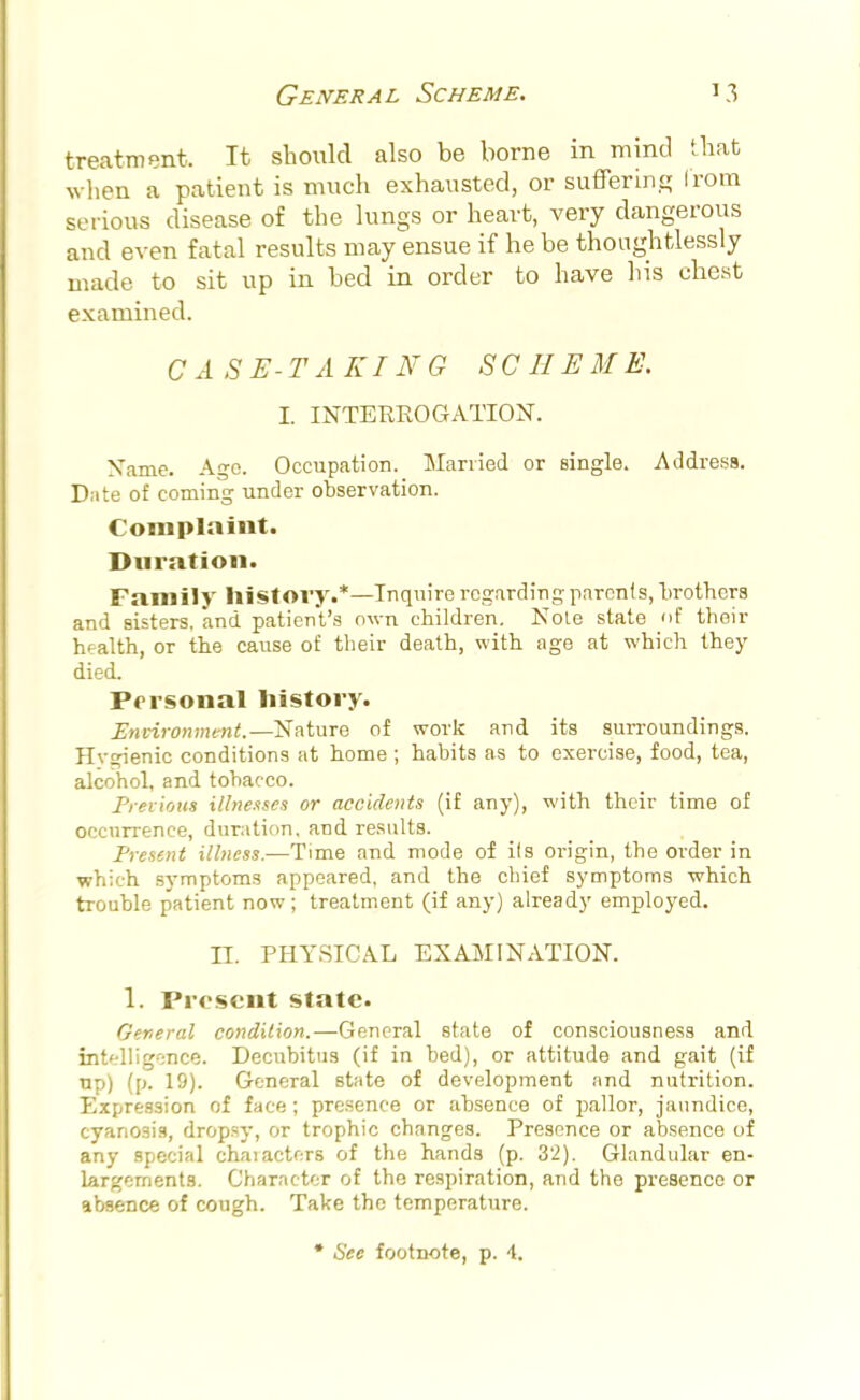 treatment It should also be borne in mind that when a patient is much exhausted, or suffering I'rom sc ions disease of the lungs or heart, very dangerous and even fatal results may ensue if he be thoughtlessly made to sit up in bed in order to have his chest examined. CASE-TAKING SCHEME, I. INTERROGATION. Name. Ago. Occupation. Married or single. Address. Date of coming under observation. Complaint. Duration. Family history.*—Inquire regarding parents, brothers and sisters, and patient's own children. Note state <>f their health, or the cause of their death, with age at which they died. Personal history- Environment.— Nature of work and its surroundings. Hvgienic conditions at home ; habits as to exercise, food, tea, alcohol, and tobacco. Previous illnesses or accidents (if any), with their time of occurrence, duration, and results. Present illness.—Time and mode of ils origin, the order in which symptoms appeared, and the chief symptoms which trouble p'atient now; treatment (if any) already employed. II. PHYSICAL EXAMINATION. 1. Present state. General condition.—General state of consciousness and intelligence. Decubitus (if in bed), or attitude and gait (if up) (p. 19). General state of development and nutrition. Expression of face; presence or absence of pallor, jaundice, cyanosis, dropsy, or trophic changes. Presence or absence of any special chaiacters of the hands (p. 32). Glandular en- largements. Character of the respiration, and the presence or absence of cough. Take the temperature.