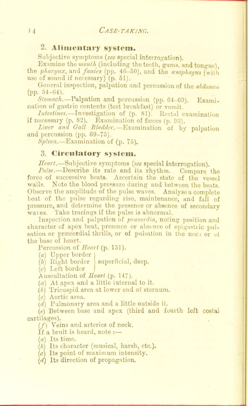 2. Alimentary system. Subjective symptoms {see special interrogation). Examine the mouth (including the teeth, gums, and tongue), the pharynx, and fauces (pp. 46-50), and the cesophagvs (with use of sound if necessary) (p. 51). General inspection, palpation and percussion of the aldomcn (pp. 54-64). Stomach.—Palpation and percussion (pp. 64-69). Exami- nation of gastric contents (test breakfast) or vomit. Intestines.—Investigation of (p. SI). Rectal examination if necessary (p. S2). Examination of faeces (p. 93). Liver and Gall Bladder.—Examination of by palpation and percussion (pp. 69-75). Spleen.—Examination of (p. 75). 3. Circulatory system. Heart.—Subjective symptoms {see special interrogation). Pulse.—Describe its rato and its rhythm. Compare the force of successive beats. Ascertain the state of the vessel walls. Note the blood pressure during and between the beats. Observe the amplitude of the pulse waves. Analyse a complete beat of the pulse regarding rise, maintenance, and fall of pressure, and determine the presence or absence of secondary waves, 'l ake tracings if the pulse is abnormal. Inspection and palpation of prcccordia, noting position and character of apex beat, presence or absence of epigastric pul- sation or praacordial thrills, or of pulsation in the nec i or at the base of heart. Percussion of Heart (p. 131). {a) Upper border I {b) Right border I superficial, deep. (c) Left border ) Auscultation of Heart (p. 147). (a) At apex and a little internal to it. (i) Tricuspid area at lower end of sternum. (c) Aortic area. (d) Pulmonary area and a little outside it. (e) Between base and apex (third and fourth left costal cartilages). (/) Veins and arteries of neck. If a bruit is heard, note :— {a) Its time. {b) Its character (musical, harsh, etc.). (c) Its point of maximum intensity. {d) Its direction of propagation.