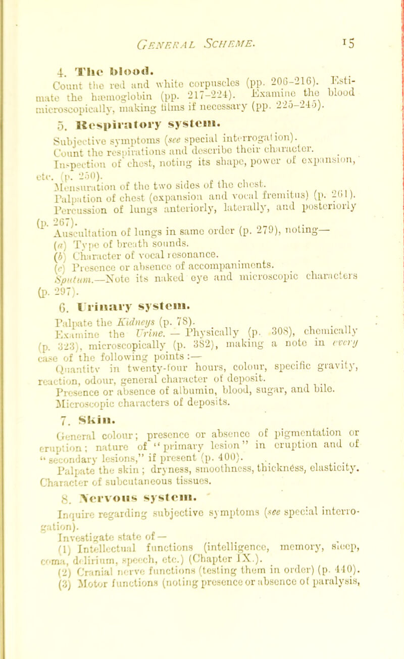 4. The blood. Count the red and whito corpuscles (pp. 206-216). Esti- mate the hemoglobin (pp. 217-224). Examine the blood microscopically, making alms if necessary (pp. 22u-21o). 5. Respiratory system. Subjective symptoms (see special interrogation). Count the respirations and describe their character. Inspection of'chest, noting its shape, power of expansion, etc. (p. 250). Mensuration of the two sides of the chest. Palpation of chest (expansion and vocal fremitus) (p. 201). Percussion of lungs anteriorly, laterally, and posteriorly (p. 267). Auscultation of lungs in same order (p. 279), noting— (a) Tvpc of breath sounds. (b) Character of vocal icsonance. (<•) Presence or absence of accompaniments. Sputum.—Note its naked eye and microscopic characters (p. 297). G. Urinary system. Palpate the Kidneys (p. 7S). Ex inline the Urine. - Physically (p. 308), chemically (p. 323), microscopically (p. 3S2), making a note in every case of the following points :— Quantity in twenty-lour hours, colour, specific gravity, reaction, odour, general character of deposit. Presence or absence of albumin, blood, sugar, and bile. Microscopic characters of deposits. 7. Skin. General colour; presence or absence of pigmentation or eruption; nature of primary lesion in eruption and of secondary lesions, if present (p. 400). ... Palpate the skin ; dryness, smoothness, thickness, elasticity. Character of subcutaneous tissues. Nervous system. Inquire regarding subjective symptoms (see special interro- gation). Investigate state of— (1) Intellectual functions (intelligence, memory, Bieop, coma, delirium, speech, etc.) (Chapter IX.). (2) Cranial nerve functions (testing them in order) (p. 440). (3) Motor functions (noting presence or absence of paralysis,