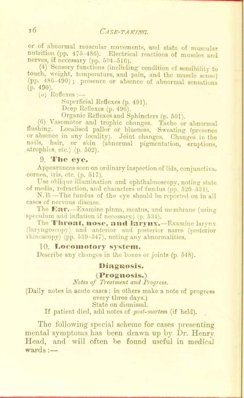 or of abnormal muscular movements, and state of muscular nutrition (pp. 475-486). Electrical reactions of muscles and nerves, if necessary (pp. 504-516). (4) Sensory functions (including condition of sensibility to touch, weight, temperature, and pain, and the muscle gen86] (pp. 486-490) ; presence or absence of abnormal sensations (p. 490). (•j) Reflexes :— Superficial Reflexes (p. 491). Deep Reflexes (p. 496). Organic Reflexes and Sphincters (p. 501). (6) Vasomotor and trophic changes. Tache or abnormal flushing. Localised pallor or blueness. Sweating (presence or absence in any locality). Joint changes. Changes in the nails, hair, or skin (abnormal pigmcnta'.ion, eruptions, .atrophies, etc.) (p. 502). 9. The eye. Appearances seen on ordinary inspection of lids, conjunctiva, cornea, iris, etc. (p. 517). Use oblique illumination and ophthalmoscopy, notinir slate of media, refraction, and characters of fundus (pp. 520-534). N.B. — The fundus of the eye should be reported on in all cases of nervous disease. The l',s«r.—Examine pinna, meatus, and membrane (using speculum and inflation if uecessary) (p. 534). The Throat, nose, and larynx.—Examine larynx (laryngoscopy) and anterior and posterior nares (posterior rhinoscopy) (pp. 539-547), noting any abnormalities. 10. .Loeoinotory system. Describe any changes in the bones or joints (p. 548). Diagnosis. (Prognosis.) Notes of Treatment and Progress. (Daily notes in acute cases ; in others make a note of progress every three days.) State on dismissal. If patient died, add notes of post-mortem (if held). The following special scheme for cases presenting mental symptoms has been drawn up by Dr. Henry Head, and will often be found useful in medical wards :—