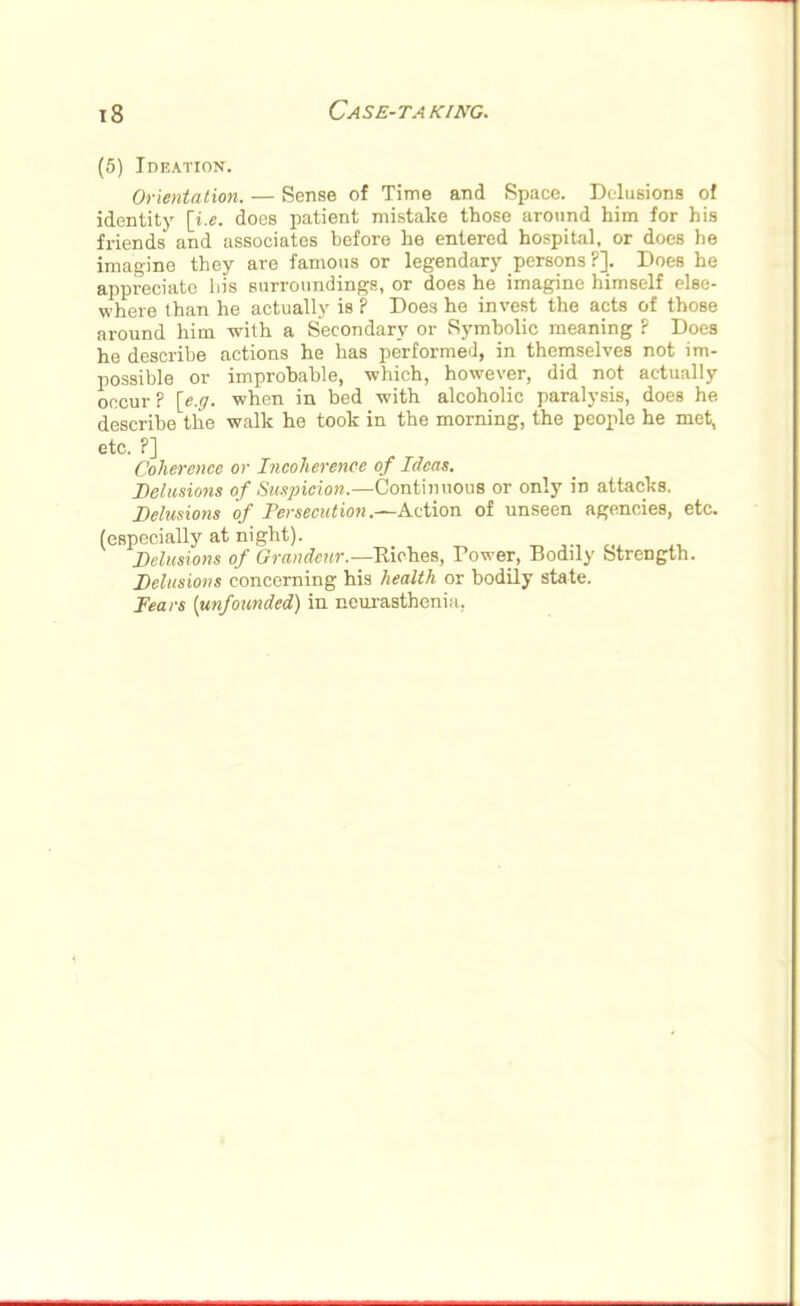 (5) Ideation. Orientation. — Sense of Time and Space. Delusions of identity [i.e. does patient mistake those around him for his friends and associates before he entered hospital, or does he imagine they are famous or legendary persons?]. Does he appreciate his surroundings, or does he imagine himself else- where than he actually is ? Does he invest the acts of those around him with a Secondary or Symbolic meaning ? Does he describe actions he has performed, in themselves not im- possible or improhahle, which, however, did not actually occur ? [e.a. when in bed with alcoholic paralysis, does he describe the walk he took in the morning, the people he met, etc. P] Coherence or Incoherence of Ideas. Delusions of Suspicion.—Continuous or only in attacks. Delusions of Persecution.—Action of unseen agencies, etc. (especially at night). Delusions of Grandeur.—Eiches, Power, Bodily Strength. Delusions concerning his health or bodily state. Fears [unfounded) in neurasthenia.