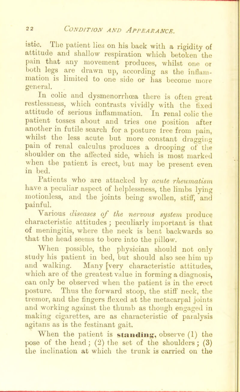 istio. The patient lied on his back with a rigidity of attitude and shallow respiration which betoken the pain that any movement produces, whilst one or both legs are drawn up, according as the inflam- mation is limited to one side or has become more general. In colic and dysmenorrhea there is often great restlessness, which contrasts vividly with the fixed attitude of serious inflammation. In renal colic the patient tosses about and tries one position after another in futile search for a posture lree from pain, whilst the less acute but more constant dragging pain of renal calculus produces a drooping of the shoulder on the affected side, which is most marked when the patient is erect, but may be present even in bed. Patients who are attacked by acute rheumatism have a peculiar aspect of helplessness, the limbs lying motionless, and the joints being swollen, stiff, and painful. Various diseases of the nervous system produce characteristic attitudes ; peculiarly important is that of meningitis, where the neck is bent backwards so that the head seems to bore into the pillow. When possible, the physician should not only study his patient in bed, but should also see him up and walking. Many [very characteristic attitudes, which are of the greatest value in forming a diagnosis, can only be observed when the patient is in the erect posture. Thus the forward stoop, the stiff neck, the tremor, and the fingers flexed at the metacarpal joints and working against the thumb as though engaged in making cigarettes, are as characteristic of paralysis agitans as is the festinant gait. When the patient is standing, observe (1) the pose of the head; (2) the set of the shoulders ; (3) the inclination at which the trunk is carried on the