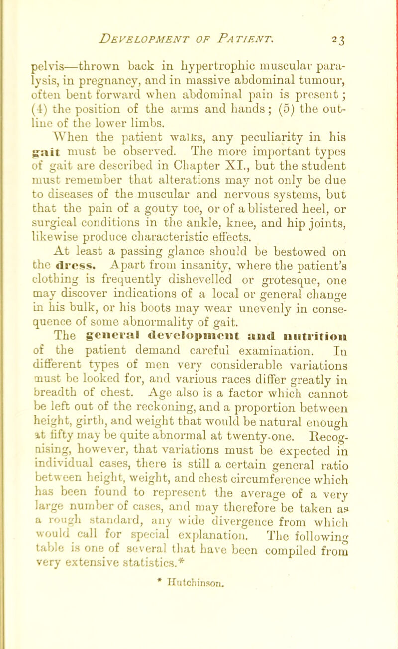 pelvis—thrown back in hypertrophic muscular para- lysis, in pregnancy, and in massive abdominal tumour, often bent forward when abdominal pain is present; (-1) the position of the arms and hands; (5) the out- line of the lower limbs. When the patient walks, any peculiarity in his gait must be observed. The more important types of gait are described in Chapter XL, but the student must remember that alterations may not only be due to diseases of the muscular and nervous systems, but that the pain of a gouty toe, or of a blistered heel, or surgical conditions in the ankle, knee, and hip joints, likewise produce characteristic effects. At least a passing glance should be bestowed on the dress. Apart from insanity, where the patient's clothing is frequently dishevelled or grotesque, one may discover indications of a local or general change in his bulk, or his boots may wear unevenly in conse- quence of some abnormality of gait. The general development and nutrition of the patient demand careful examination. In different types of men very considerable variations niust be looked for, and various races differ greatly in breadth of chest. Age also is a factor which cannot be left out of the reckoning, and a proportion between height, girth, and weight that would be natural enough it fifty may be quite abnormal at twenty-one. Recog- nising, however, that variations must be expected in individual cases, there is still a certain general ratio between height, weight, and chest circumference which has been found to represent the average of a very large number of cases, and may therefore be taken a? a rough standard, any wide divergence from which would call for special explanation. The following table is one of several that have been compiled from very extensive statistics.* * Hutchinson.