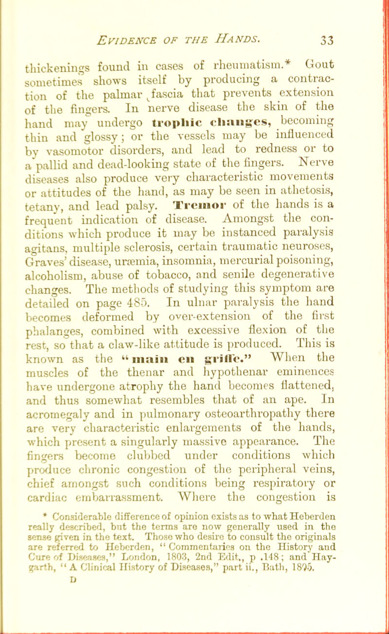 thickenings found in cases of rheumatism.* Gout sometimes shows itself by producing a contrac- tion of the palmar Jascia that prevents extension of the fingers. In nerve disease the skin of the hand may undergo trophic changes, becoming thin and glossy; or the vessels may be influenced by vasomotor disorders, and lead to redness or to a'pallid and dead-looking state of the fingers. Nerve diseases also produce very characteristic movements or attitudes of the hand, as may be seen in athetosis, tetany, and lead palsy. Tremor of the hands is a frequent indication of disease. Amongst the con- ditions which produce it may be instanced paralysis agitans, multiple sclerosis, certain traumatic neuroses, Graves' disease, uraemia, insomnia, mercurial poisoning, alcoholism, abuse of tobacco, and senile degenerative changes. The methods of studying this symptom are detailed on page 485. In ulnar paralysis the hand becomes deformed by over-extension of the first phalanges, combined with excessive flexion of the rest, so that a claw-like attitude is produced. This is known as the «main en grifle. When the muscles of the thenar and hypothenar eminences have undergone atrophy the hand becomes flattened, and thus somewhat resembles that of an ape. In acromegaly and in pulmonary osteoarthropathy there are very characteristic enlargements of the hands, which present a singularly massive appearance. The fingers become clubbed under conditions which produce chronic congestion of the peripheral veins, chief amongst such conditions being respiratory or cardiac embarrassment. Where the congestion is * Considerable difference of opinion exists as to what Heberden really described, but the terms are now generally used in the 3ense given in the text. Those who desire to consult the originals are referred to Heberden,  Commentaries on the History and Cure of Diseases, London, 1803, 2nd Edit., p .148; and Hay- garth,  A Clinical History of Diseases, part ii., Bath, 1895. I)