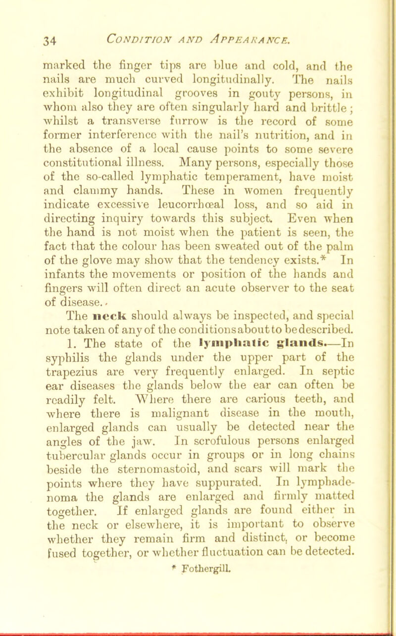 marked the finger tips are blue and cold, and the nails are much curved longitudinally. The nails exhibit longitudinal grooves in gouty persons, in whom also they are often singularly hard and brittle ; whilst a transverse furrow is the record of some former interference with the nail's nutrition, and in the absence of a local cause points to some severe constitutional illness. Many persons, especially those of the so-called lymphatic temperament, have moist and clammy hands. These in women frequently indicate excessive leucorrhceal loss, and so aid in directing inquiry towards this subject. Even when the hand is not moist when the patient is seen, the fact that the colour has been sweated out of the palm of the glove may show that the tendency exists.* In infants the movements or position of the hands and fingers will often direct an acute observer to the seat of disease. - The neck should always be inspected, and special note taken of any of the conditions about to be described. 1. The state of the lymphatic glands.—In syphilis the glands under the upper part of the trapezius are very frequently enlarged. In septic ear diseases the glands below the ear can often be readily felt. Where there are carious teeth, and where there is malignant disease in the mouth, enlarged glands can usually be detected near the angles of the jaw. In scrofulous persons enlarged tubercular glands occur in groups or in long chains beside the sternomastoid, and scars will mark the points where they have suppurated. In lymphade- noma the glands are enlarged and firmly matted together. If enlarged glands are found either in the neck or elsewhere, it is important to observe whether they remain firm and distinct, or become fused together, or whether fluctuation can be detected. * FothergilL