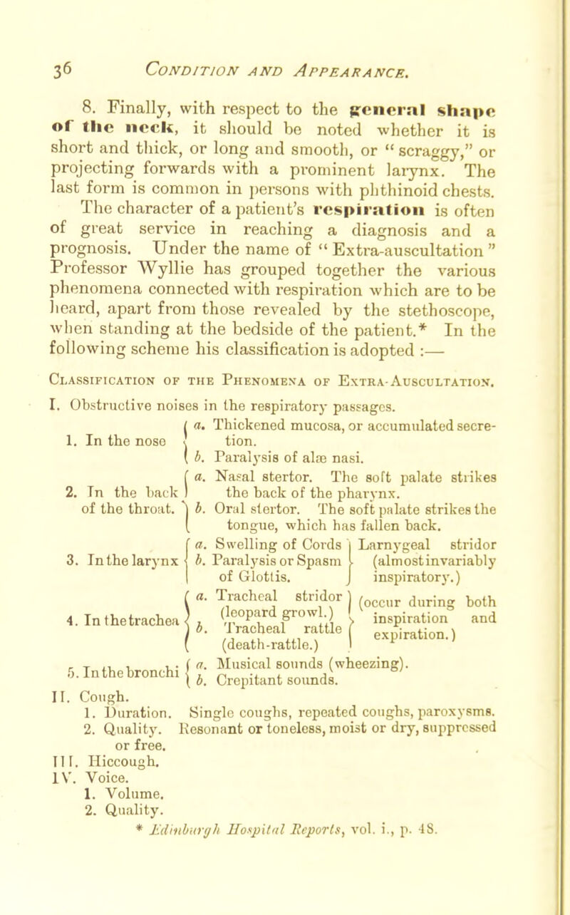 8. Finally, with respect to the ffeneral shape of the neck, it should be noted whether it is short and thick, or long and smooth, or scraggy, or projecting forwards with a prominent larynx. The last form is common in persons with phthinoid chests. The character of a patient's respiration is often of great service in reaching a diagnosis and a prognosis. Under the name of Extra-auscultation Professor Wyllie has grouped together the various phenomena connected with respiration which are to be heard, apart from those revealed by the stethoscope, when standing at the bedside of the patient.* In the following scheme his classification is adopted :—- Classification of the Phenomena of Extra-Auscultation. I. Obstructive noises in the respiratory passages. 1 a. Thickened mucosa, or accumulated secre- tion. Paralysis of aire nasi. Nasal stertor. The soft palate strikes the back of the pharynx. Oral stertor. The soft palate strikes the tongue, which has fallen back. Swelling of Cords 1 Larnygeal stridor b. Paralysis or Spasm I (almostinvariably of Glottis. J inspiratory.) Tracheal stridor ) (occur duri (leopard growl.) M inspiration ( expiration.) 1. In the nose u (a. 2. In the back 1 of the throat 3. In the larynx 4. In the trachea ■ a. a. b. Tracheal rattle (death-rattle.) Musical sounds (wheezing). both and II III. IV. 5. In the bronchi Cough. 1. Duration 2. Quality. or free. Hiccough. Voice. 1. Volume. 2. Quality. * Edinburgh Hospital Reports b. Crepitant sounds. Single coughs, repeated coughs, paroxysms. Resonant or toneless, moist or dry, suppressed vol. i., p. IS.
