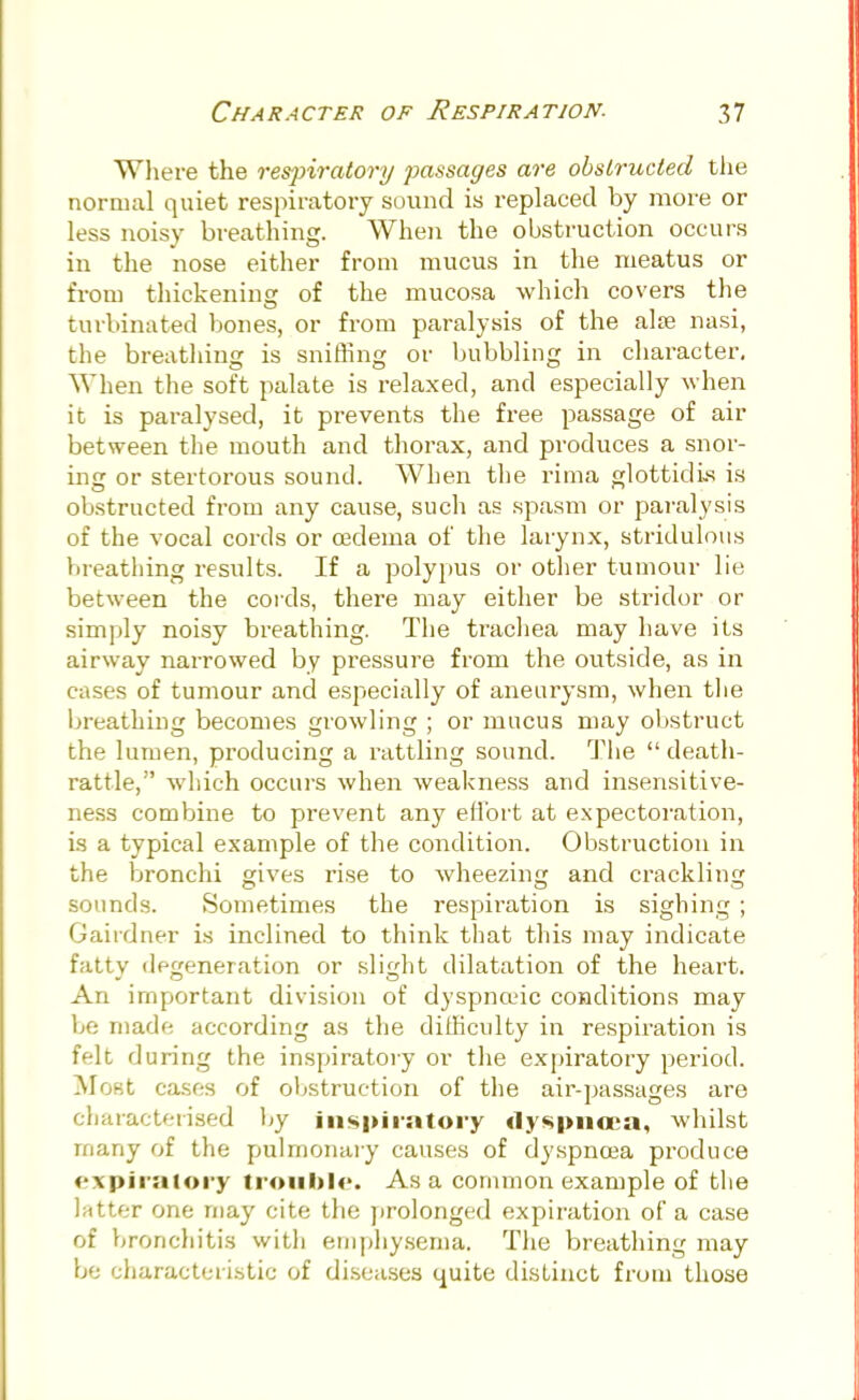 Where the respiratory passages are obstructed the normal quiet respiratory sound is replaced by more or less noisy breathing. When the obstruction occurs in the nose either from mucus in the meatus or from thickening of the mucosa which covers the turbinated bones, or from paralysis of the alse nasi, the breathing is sniffing or bubbling in character. When the soft palate is relaxed, and especially when it is paralysed, it prevents the free passage of air between the mouth and thorax, and produces a snor- ing or stertorous sound. When the rima glottidis is obstructed from any cause, such as spasm or paralysis of the vocal cords or oedema of the larynx, stridulous breathing results. If a polypus or other tumour lie between the cords, there may either be stridor or simply noisy breathing. The trachea may have its airway narrowed by pressure from the outside, as in cases of tumour and especially of aneurysm, when the breathing becomes growling ; or mucus may obstruct the lumen, producing a rattling sound. The  death- rattle, which occurs when weakness and insensitive- ness combine to prevent any effort at expectoration, is a typical example of the condition. Obstruction in the bronchi gives rise to wheezing and crackling sounds. Sometimes the respiration is sighing ; Gairdner is inclined to think that this may indicate fatty degeneration or slight dilatation of the heart. An important division of dyspnceic conditions may be made according as the difficulty in respiration is felt during the inspiratory or the expiratory period. Most cases of obstruction of the air-passages are characterised by inspiratory dyspnoea, whilst many of the pulmonary causes of dyspnoea produce expiratory trouble. Asa common example of the latter one may cite the prolonged expiration of a case of bronchitis with emphysema. The breathing may be characteristic of diseases quite distinct from those