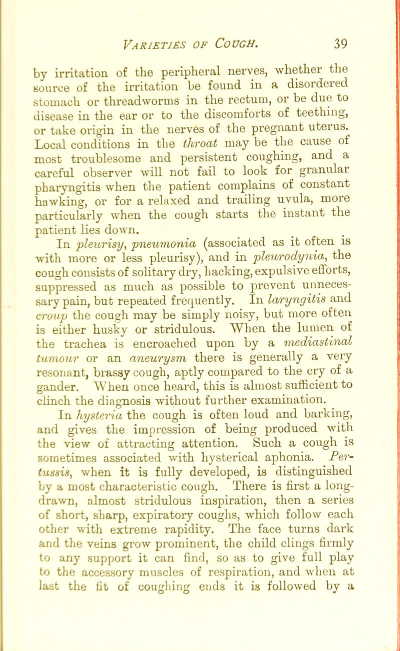 by irritation of the peripheral nerves, whether the source of the irritation be found in a disordered stomach or threadworms in the rectum, or be due to disease in the ear or to the discomforts of teething, or take origin in the nerves of the pregnant uterus. Local conditions in the throat may be the cause of most troublesome and persistent coughing, and a careful observer will not fail to look for granular pharyngitis when the patient complains of constant hawking, or for a relaxed and trailing uvula, more particularly when the cough starts the instant the patient lies down. In pleurisy, pneumonia (associated as it often is with more or less pleurisy), and in pleurodynia, the cough consists of solitary dry, hacking, expulsive efforts, suppressed as much as possible to prevent unneces- sary pain, but repeated frequently. In laryngitis and croup the cough may be simply noisy, but more often is either husky or stridulous. When the lumen of the trachea is encroached upon by a mediastinal tumour or an aneurysm there is generally a very resonant, brassy cough, aptly compared to the cry of a gander. When once heard, this is almost sufficient to clinch the diagnosis without further examination. In hysteria the cough is often loud and barking, and gives the impression of being produced with the view of attracting attention. Such a cough is sometimes associated with hysterical aphonia. Per- tussis, when it is fully developed, is distinguished by a most characteristic cough. There is first a long- drawn, almost stridulous inspiration, then a series of short, sharp, expiratory coughs, which follow each other with extreme rapidity. The face turns dark and the veins grow prominent, the child clings firmly to any support it can find, so as to give full play to the accessory muscles of respiration, and when at last the fit of coughing ends it is followed by a