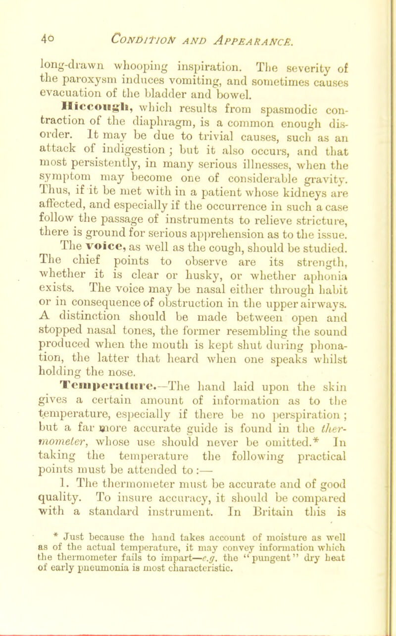 long-drawn whooping inspiration. The severity of the paroxysm induces vomiting, and sometimes causes evacuation of the bladder and bowel. Hiccough, which results from spasmodic con- traction of the diaphragm, is a common enough dis- order. It may be due to trivial causes, such as an attack of indigestion j but it also occurs, and that most persistently, in many serious illnesses, when the symptom may become one of considerable gravity. Thus, if it be met with in a patient whose kidneys are affected, and especially if the occurrence in such a case follow the passage of instruments to relieve stricture, there is ground for serious apprehension as to the issue. The voice, as well as the cough, should be studied. The chief points to observe are its strength, whether it is clear or husky, or whether aphonia exists. The voice may be nasal either through habit or in consequence of obstruction in the upper airways. A distinction should be made between open and stopped nasal tones, the former resembling the sound produced when the mouth is kept shut during phona- tion, the latter that heard when one speaks whilst holding the nose. Temperature—The hand laid upon the skin gives a certain amount of information as to the temperature, especially if there be no perspiration ; but a far aiore accurate guide is found in the ther- mometer, whose use should never be omitted.* In taking the temperature the following practical points must be attended to :— 1. The thermometer must be accurate and of good quality. To insure accuracy, it should be compared with a standard instrument. In Britain this is * Just because the liaud takes account of moisture as well as of the actual temperature, it may convey information which the thermometer fails to impart—eg. the pungent dry heat of early pneumonia is most characteristic.