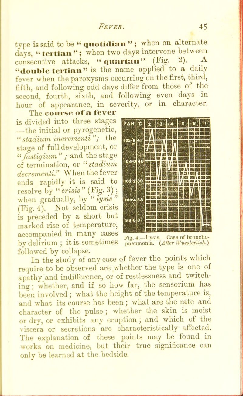 type is said to be  quotidian » ; when on alternate days,  tertian ; when two days intervene between consecutive attacks, quartan (Fig. 2). A ••double tertian is the name applied to a daily fever when the paroxysms occurring on the first, third, fifth, and following odd days differ from those of the second, fourth, sixth, and following even days in hour of appearance, in severity, or in character. The course of a fever is divided into three stages —the initial or pyrogenetic, stadium incrementi ; the stage of full development, or fastigium ; and the stage of termination, or  stadium decrementi. When the fever ends rapidly it is said to resolve by  crisis  (Fig. 3) ; when gradually, by  lysis  (Fig. 4). Not seldom crisis is preceded by a short but marked rise of temperature, accompanied in many cases _4 _LysIS_ Case of broncho. by delirium J it IS sometimes pneumonia. (After IVunderlich.) followed by collapse. In the study of any case of fever the points which require to be observed are whether the type is one of apathy^and indifference, or of restlessness and twitch- ing; whether, and if so how far, the sensorium has been involved ; what the height of the temperature is, and what its course has been ; what are the rate and character of the pulse ; whether the skin is moist or dry, or exhibits any eruption ; and which of the viscera or secretions are characteristically affected. The explanation of these points may be found in works on medicine, but their true significance can only be learned at the bedside.