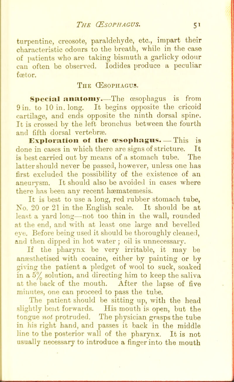 The (Esophagus. 5' turpentine, creosote, paraldehyde, etc., impart their characteristic odours to the breath, while in the case of patients who are taking bismuth a garlicky odour can often be observed. Iodides produce a peculiar foetor. The (Esophagus. Special anatomy.—The oesophagus is from 9 in. to 10 in. long. It begins opposite the cricoid rartilage, and ends opposite the ninth dorsal spine. It is crossed by the left bronchus between the fourth and fifth dorsal vertebra?. Exploration ot tlie oesophagus. — This is done in cases in which there are signs of stricture. It is best carried out by means of a stomach tube. The latter should never be passed, however, unless one has first excluded the possibility of the existence of an aneurysm. It should also be avoided in cases where there has been any recent hrematemesis. It is best to use a long, red rubber stomach tube, No. 20 or 21 in the English scale. It should be at least a yard long—not too thin in the wall, rounded at the end, and with at least one lai-ge and bevelled eye. Before being used it should be thoroughly cleaned, and then dipped in hot water ; oil is unnecessary. If the pharynx be very irritable, it may be anaesthetised with cocaine, either by painting or by giving the patient a pledget of wool to suck, soaked in a 5% solution, and directing him to keep the saliva at the back of the mouth. After the lapse of five minutes, one can proceed to pass the tube. The patient should be sitting up, with the head slightly bent forwards. His mouth is open, but the tongue not protruded. The physician grasps the tube in his right hand, and passes it back in the middle line to the posterior wall of the pharynx. It is not usually necessary to introduce a finger into the mouth