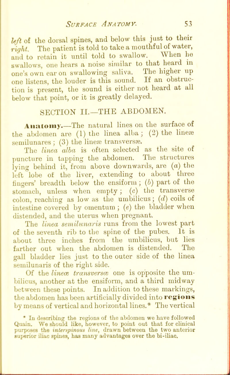 left of the dorsal spines, and below this just to their right. The patient is told to take a mouthful of water, and to retain it until told to swallow. When ho swallows, one hears a noise similar to that heard m one's own ear on swallowing saliva. The higher up one listens, the louder is this sound. If an obstruc- tion is present, the sound is either not heard at all below that point, or it is greatly delayed. SECTION II.—THE ABDOMEN. Anatomy The natural lines on the surface of the abdomen are (1) the linea alba ; (2) the liriese semdunares ; (3) the linea? transversa. The linea alba is often selected as the site of puncture in tapping the abdomen. The structures lying behind it, from above downwards, are (a) the left 'lobe of the liver, extending to about three fingers' breadth below the ensiform ; (6) part of the stomach, unless when empty ; (c) the transverse colon, reaching as low as the umbilicus; (d) coils of intestine covered by omentum ; (e) the bladder when distended, and the uterus when pregnant. The linea semilunaris runs from the lowest part of the seventh rib to the spine of the pubes. It is about three inches from the umbilicus, but lies farther out when the abdomen is distended. The gall bladder lies just to the outer side of the linea semilunaris of the right side. Of the linece transversa one is opposite the um- bilicus, another at the ensiform, and a third midway between these points. In addition to these markings, the abdomen has been artificially divided into regions by means of vertical and horizontal lines.* The vertical * In describing the regions of the abdomen we have followed Qnain. We should like, however, to point out that for clinical purposes the interxpinous line, drawn between the two anterior superior iliac spines, has many advantages over the bi-iliac.