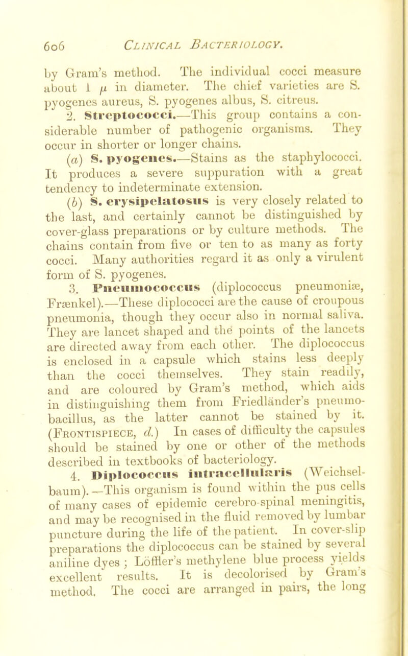 by Gram's method. The individual cocci measure about i ji iu diameter. The chief varieties are S. pyogenes aureus, S. pyogenes albus, S. citreus. ■2. Streptococci.—This group contains a con- siderable number of pathogenic organisms. They occur in shorter or longer chains. (a) S. pyogenes.—Stains as the staphylococci. It produces a severe suppuration with a great tendency to indeterminate extension. (6) S. erysipelatous is very closely related to the last, and certainly cannot be distinguished by cover-glass preparations or by culture methods. The chains contain from five or ten to as many as forty cocci. Many authorities regard it as only a virulent form of S. pyogenes. 3. Piieuiiiococciis (diplococcus pneumonia;, Framkel).—These diplococci are the cause of croupous pneumonia, though they occur also in normal saliva. They are lancet shaped and the points of the lancets are directed away from each other. The diplococcus is enclosed in a capsule which stains less deeply than the cocci themselves. They stain readily, and are coloured by Gram's method, which aids in distinguishing them from Friedlander's pneuino- bacillus, as the latter cannot be stained by it. (Frontispiece, d.) In cases of difficulty the capsules should be stained by one or other of the methods described in textbooks of bacteriology. 4. Diplocoecns iiitraeellnl»iis (Weichsel baum). —This organism is found within the pus cells of many cases of epidemic cerebro-spinal meningitis, and may be recognised in the fluid removed by lumbar puncture during the life of the patient, In cover-slip preparations the diplococcus can be stained by several aniline dyes ; Loffler's methylene blue process yields excellent results. It is decolorised _ by Gram s method. The cocci are arranged in pairs, the long