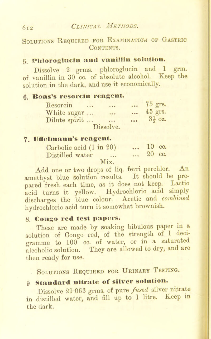 Solutions Required for Examination of Gastric Contents. 5. Phloroglucin and vanillin solution. Dissolve 2 grms. phloroglucin and 1 grm. of vanillin in 30 cc. of absolute alcohol. Keep the solution in the dark, and use it economically. 6. Boas's resorcin reagent. Resorcin White sugar ... Dilute spirit ... Dissolve. 7. Uftelmann's reagent. Carbolic acid (1 in 20) ... 10 cc. Distilled water 20 cc. Mix. Add one or two drops of liq. ferri perchlor. An amethyst blue solution results. It should be pre- pared fresh each time, as it does not keep. Lactic acid turns it yellow. Hydrochloric acid simply discharges the blue colour. Acetic and combined hydrochloric acid turn it somewhat brownish. 8. Congo red test papers. These are made by soaking bibulous paper in a solution of Congo red, of the strength of 1 deci- gramme to 100 cc. of water, or in a saturated alcoholic solution. They are allowed to dry, and are then ready for use. Solutions Required for Urinary Testing. 9 Standard nitrate of silver solution. Dissolve 29 063 grms. of pure fused silver nitrate in distilled water, and fill up to 1 litre. Keep in the dark. ... 75 grs. ... 45 grs. 3| oz.