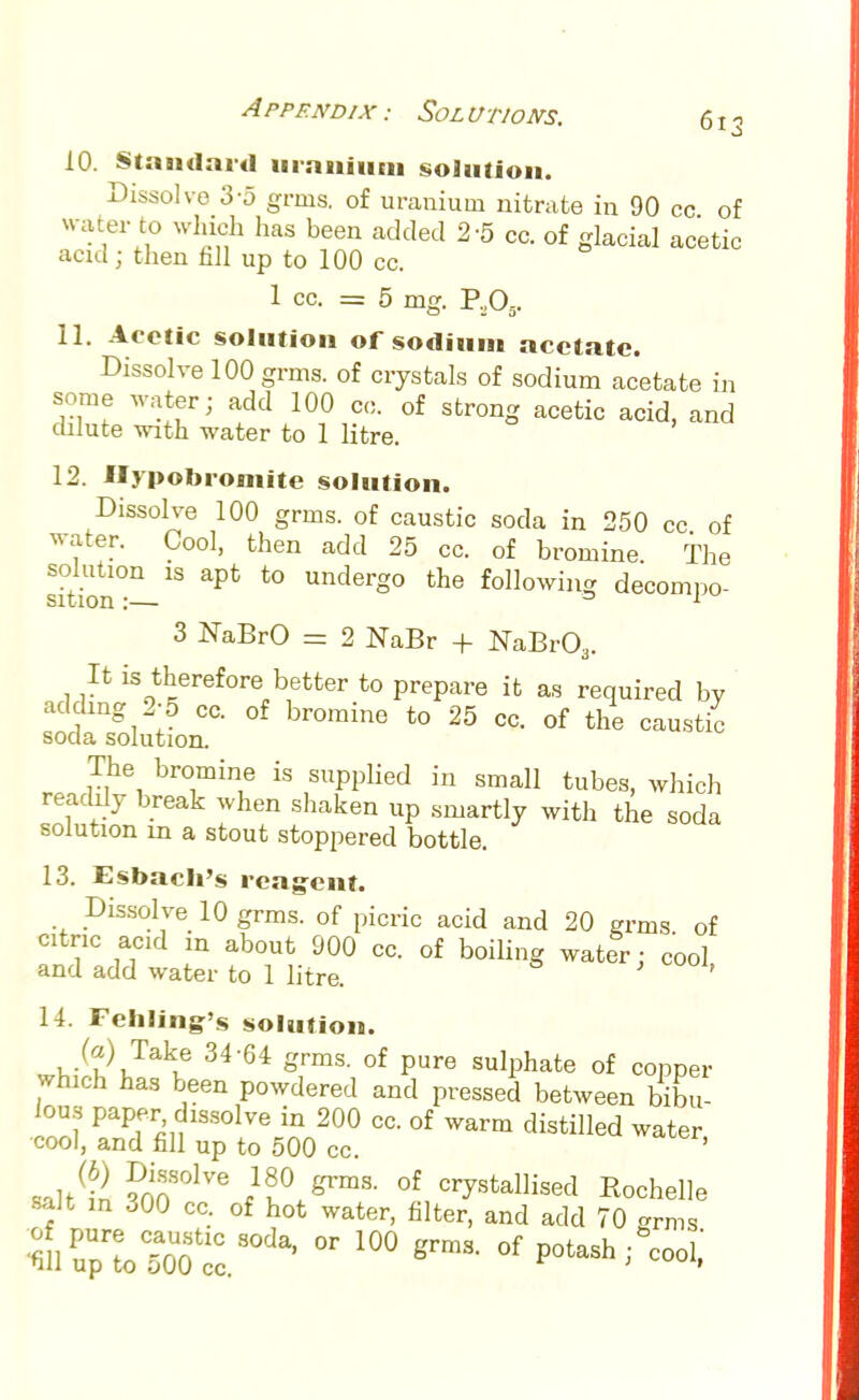 10. Standard uranium solution. Dissolve 3-5 grins, of uranium nitrate in 90 cc of water to which has been added 2-5 cc. of glacial acetic acid ; then fill up to 100 cc. 1 cc. =5 mg. P.,05. 11. Acetic solution of sodium acetate. Dissolve 100 grms. of crystals of sodium acetate in some water; add 100 cc. of strong acetic acid, and dilute with water to 1 litre. 12. Hypobroniite solution. Dissolve 100 grms. of caustic soda in 250 cc of water. Cool, then add 25 cc. of bromine The si°tmn°—18 *° Underg0 the lowing decompo- 3 NaBrO = 2 NaBr + NaBr03. It is therefore better to prepare it as required by adding 2-5 cc. of bromine to 25 cc. of the caustic soda solution. The bromine is supplied in small tubes, which readily break when shaken up smartly with the soda solution in a stout stoppered bottle. 13. Esbach's reagent. Dissolve 10 grms. of picric acid and 20 grms of citnc acid in about 900 cc. of boiling water: cool and add water to 1 litre. 11. Fehling's solution. ^•(? Ja\e 34 64 grmS- °f Pure sulPhate of copper which has been powdered and pressed between bibu- lous paper dissolve in 200 cc. of warm distilled water cool, and fill up to 500 cc. saltan ?noS°1Ve of crystallised Rochelle salt in .00 cc. of hot water, filter, and add 70 grms tl^SoZ^'  grmS- °f Pot-h;gcooi;