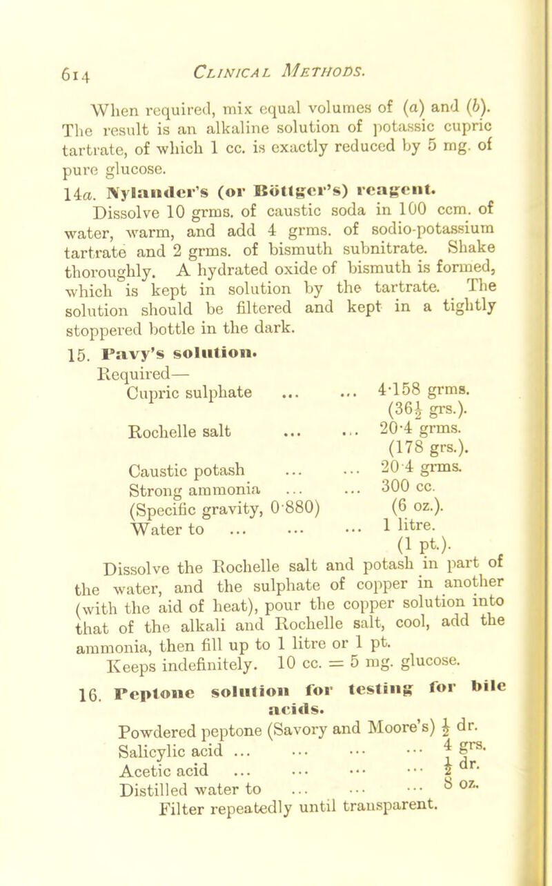 When required, mix equal volumes of (a) and (&). The result is an alkaline solution of potassic cupric tartrate, of which 1 cc. is exactly reduced by 5 mg. of pure glucose. 14a. Inlander's (or Bottler's) reagent. Dissolve 10 grms. of caustic soda in 100 ccm. of water, warm, and add 4 grms. of sodio-potassium tartrate and 2 grms. of bismuth subnitrate. Shake thoroughly. A hydrated oxide of bismuth is formed, which is kept in solution by the tartrate. The solution should be filtered and kept in a tightly stoppered bottle in the dark. 15. Pavy's solution. Required— Cupric sulphate 4T58 grms. (361 grs.). Rochelle salt 20-4 grms. (178 grs.). Caustic potash 20 4 grms. Strong ammonia ... ... 300 cc. (Specific gravity, 0 880) (6 oz.). Water to 1 litre- (1 pt.). Dissolve the Rochelle salt and potash m part of the water, and the sulphate of copper in another (with the aid of heat), pour the copper solution into that of the alkali and Rochelle salt, cool, add the ammonia, then fill up to 1 litre or 1 pt. Keeps indefinitely. 10 cc. = 5 mg. glucose. 16. Peptone solution for testing for bile acids. Powdered peptone (Savory and Moore's) \ dr. Salicylic acid * gre- Acetic acid 2 dn Distilled water to ••• b °7 Filter repeatedly until transparent.
