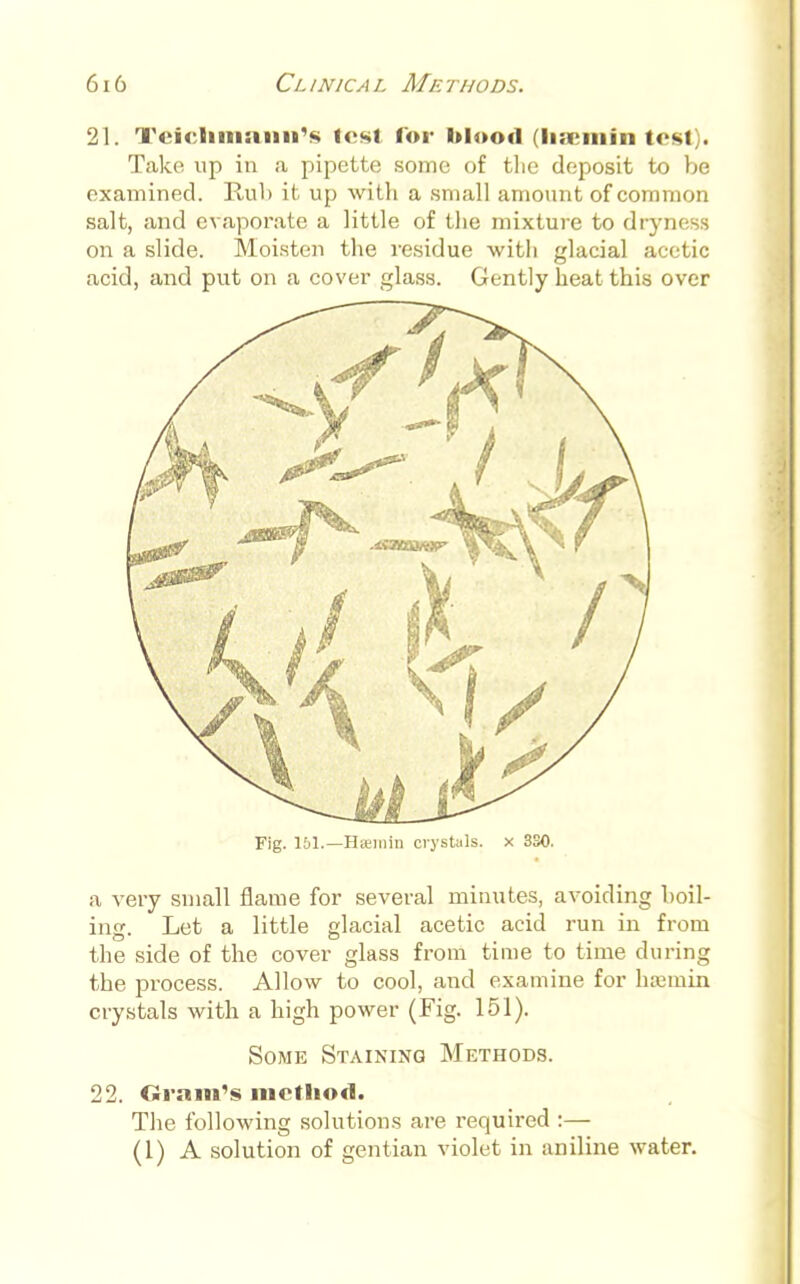 21. Teiclimann's lost for blood (haemfn test • Take up in a pipette some of the deposit to be examined. Rul> it up with a small amount of common salt, and evaporate a little of the mixture to dryness on a slide. Moisten the residue with glacial acetic acid, and put on a cover glass. Gently heat this over Fig. 151.—Hitmin crystals, x 3S0. a very small flame for several minutes, avoiding boil- ing. Let a little glacial acetic acid run in from the side of the cover glass from time to time during the process. Allow to cool, and examine for hremin crystals with a high power (Fig. 151). Some Staining Methods. The following solutions are required :— (I) A solution of gentian violet in aniline water.