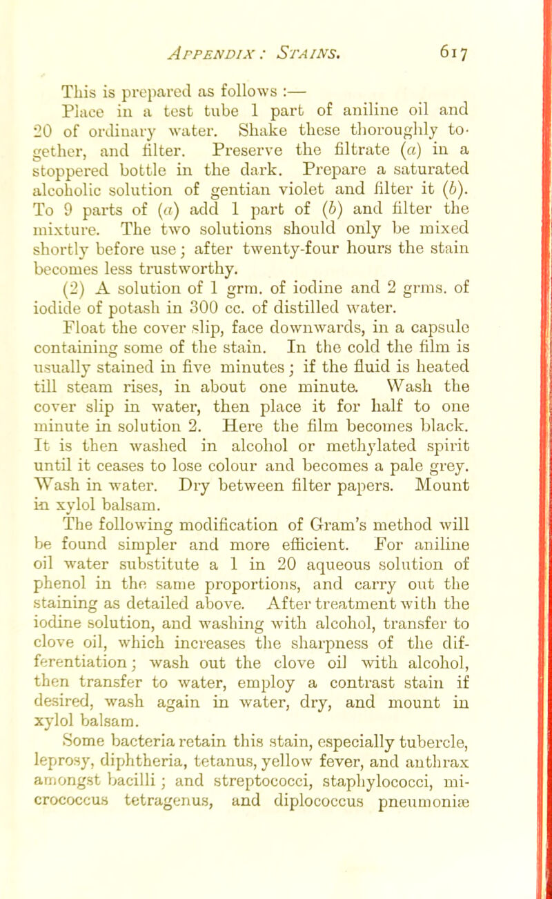This is prepared as follows :— Place in a test tube 1 part of aniline oil and 20 of ordinary water. Shake these thoroughly to- gether, and filter. Preserve the nitrate (a) in a stoppered bottle in the dark. Prepare a saturated alcoholic solution of gentian violet and filter it (b). To 9 parts of (a) add 1 part of (6) and filter the mixture. The two solutions should only be mixed shortly before use ; after twenty-four hours the stain becomes less trustworthy. (2) A solution of 1 grm. of iodine and 2 grms. of iodide of potash in 300 cc. of distilled water. Float the cover slip, face downwards, in a capsule containing some of the stain. In the cold the film is usually stained in five minutes; if the fluid is heated till steam rises, in about one minute. Wash the cover slip in water, then place it for half to one minute in solution 2. Here the film becomes black. It is then washed in alcohol or methylated spirit until it ceases to lose colour and becomes a pale grey. Wash in water. Dry between filter papers. Mount in xylol balsam. The following modification of Gram's method will be found simpler and more efficient. For aniline oil water substitute a 1 in 20 aqueous solution of phenol in the same proportions, and carry out the staining as detailed above. After treatment with the iodine solution, and washing with alcohol, transfer to clove oil, which increases the sharpness of the dif- ferentiation ; wash out the clove oil with alcohol, then transfer to water, employ a contrast stain if desired, wash again in water, dry, and mount in xylol balsam. Some bacteria retain this stain, especially tubercle, leprosy, diphtheria, tetanus, yellow fever, and anthrax amongst bacilli ; and streptococci, staphylococci, mi- crococcus tetragenus, and diplococcus pneumoniae