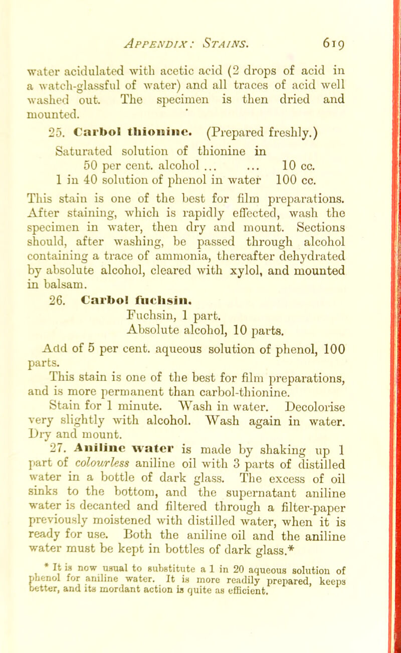 water acidulated with acetic acid (2 drops of acid in a watch-glassful of water) and all traces of acid well washed out. The specimen is then dried and mounted. 25. Carfool tliioninc. (Prepared freshly.) Saturated solution of thionine in 50 per cent, alcohol ... ... 10 cc. 1 in 40 solution of phenol in water 100 cc. This stain is one of the best for film preparations. After staining, which is rapidly effected, wash the specimen in water, then dry and mount. Sections should, after washing, be passed through alcohol containing a trace of ammonia, thereafter dehydrated by absolute alcohol, cleared with xylol, and mounted in balsam. 26. Carbol fuclisiii. Fuchsin, 1 part. Absolute alcohol, 10 parts. Add of 5 per cent, aqueous solution of phenol, 100 parts. This stain is one of the best for film preparations, and is more permanent than carbol-thionine. Stain for 1 minute. Wash in water. Decolorise very slightly with alcohol. Wash again in water. Dry and mount. 27. Aniline water is made by shaking up 1 part of colourless aniline oil with 3 parts of distilled water in a bottle of dark glass. The excess of oil sinks to the bottom, and the supernatant aniline water is decanted and filtered through a filter-paper previously moistened with distilled water, when it is ready for use. Both the aniline oil and the aniline water must be kept in bottles of dark glass* * It Li now usual to substitute a 1 in 20 aqueous solution of benol for aniline water. It is more readily prepared, keeps etter, and its mordant action is quite as efficient.