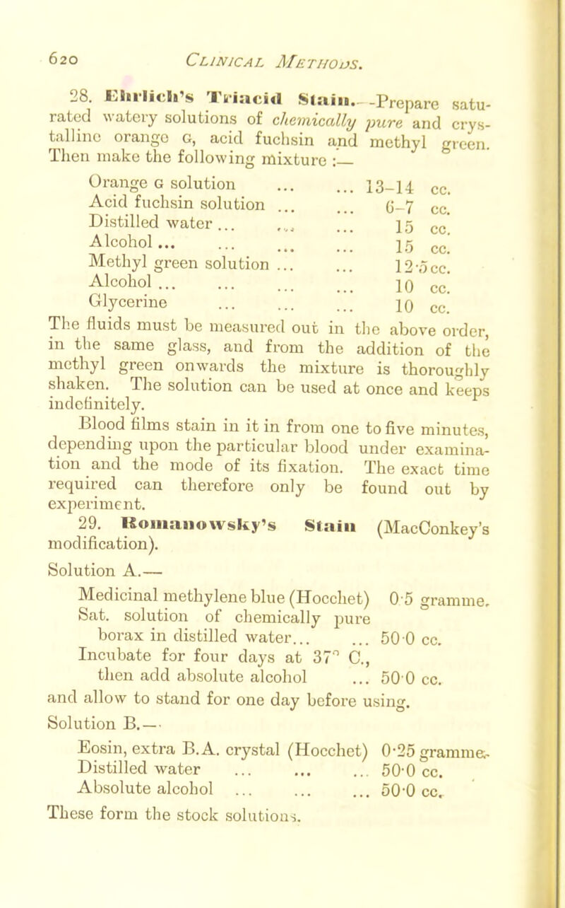 6-7 cc. 15 cc. 15 cc. 12-occ. 10 cc. 10 cc. 28 Elnlich's Triacid Stain.—Prepare satu- rated watery solutions of chemically pure and crys- talline orange G, acid fuchsin and methyl green. Then make the following mixture : Orange g solution 13-14 cc. Acid fuchsin solution Distilled water ... Alcohol... Methyl green solution ... Alcohol Glycerine The fluids must be measured out in the above order, in the same glass, and from the addition of the methyl green onwards the mixture is thoroughly shaken. The solution can be used at once and keeps indefinitely. Blood films stain in it in from one to five minutes, depending upon the particular blood under examina- tion and the mode of its fixation. The exact time required can therefore only be found out by experiment. 29. Romanowsky's Stain (MacConkey's modification). Solution A.— Medicinal methylene blue (Hocchet) 0 5 gramme. Sat. solution of chemically pure borax in distilled water 50 0 cc. Incubate for four days at 37° C, then add absolute alcohol ... 50 0 cc. and allow to stand for one day before using. Solution B.— Eosin, extra B.A. crystal (Hocchet) 0-25 grammes Distilled water ... ... ... 50-0 cc. Absolute alcohol ... 50-0 cc. These form the stock solutions.