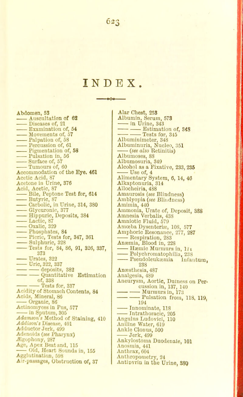Abdomen, 53 Auscultation of 62 Diseases of, 21 Examination of, 54 Movements of, 57 Palpation of, 5S Percussion of, 61 Pigmentation of, 58 Pulsation in, 56 Surface of, 57 Tumours of, 60 Accommodation of the Eye. 461 Acetic Acid, 87 Acetone in Urine, 376 Acid, Acetic, 87 Bile, Peptone Test for, 614 Butyric, S7 Carbolic, in Urine, 314, 380 Glycuronic, 377 Hippuric, Deposits, 384 Lactic, 87 Oxalic, 329 Phosphates, 84 Picric, Tests for, 347, 361 Sulphuric, 328 Tests for, 84, 86, 91, 326, 337. 373 Urates, 322 Uric, 322, 337 deposits, 382 Quantitative Estimation of, 338 Tests for, 337 Acidity of Stomach Contents, 84 Acids, Mineral, 86 Organic, 86 Actinomyces in Pus, 577 in Sputum, 305 Adarw/ms Method of Staining, 410 Adrtiscm'l Disease, 401 Adductor Jerk, 499 Adenoids (see Pharynx) jEgophony, 287 Age, Apex Beat and, 115 Old, Heart Sounds in, 155 Agglutination, 598 A:r-pa3sages, Obstruction of, 37 Alar Chest, 258 Albumin, Serum, 578 in Urine, 343 Estimation of, 348 Tests for, 3-15 Albuminimeter, 348 Albuminuria, Nucleo, 351 (see also Retinitis) Albumoses, 88 Albumosuria, 349 Alcohol as a Fixative, 233, 235 Use of, 4 Alimentary System, 6, 14, 46 Alkaptonuria, 314 Allocheiria, 488 Amaurosis (see Blindness) Amblyopia (see Blindness) Amimia, 440 Ammonia, Urate of, Deposit, 388 Amnesia Verbalis, 43S Amniotic Fluid, 579 Amoeba Dysenterife, 10S, 577 Amphoric Resonance, 277, 287 Respiration, 2S3 Aneemia, Blood in, 228 Hiemic Murmurs in, 17 l Polycliromatophilia, 23S Pseudoleukemia Infantum, 238 Anaesthesia, 487 Analgesia, 4S9 Aneurysm, Aortic, Dulness on Per- cussion in, 137, 140 Murmurs in, 173 Pulsation from, 118, 119, 194 Innominate, 118 Intrathoracic, 205 Angulns Ludovici, 110 Aniline Water, 619 Ankle Clonus, 500 Jerk, 499 Ankylostoina Duodenale, 101 Anosmia, 441 Anthrax, 004 Anthropometry, 24 Antiovriu in the Urine, 380