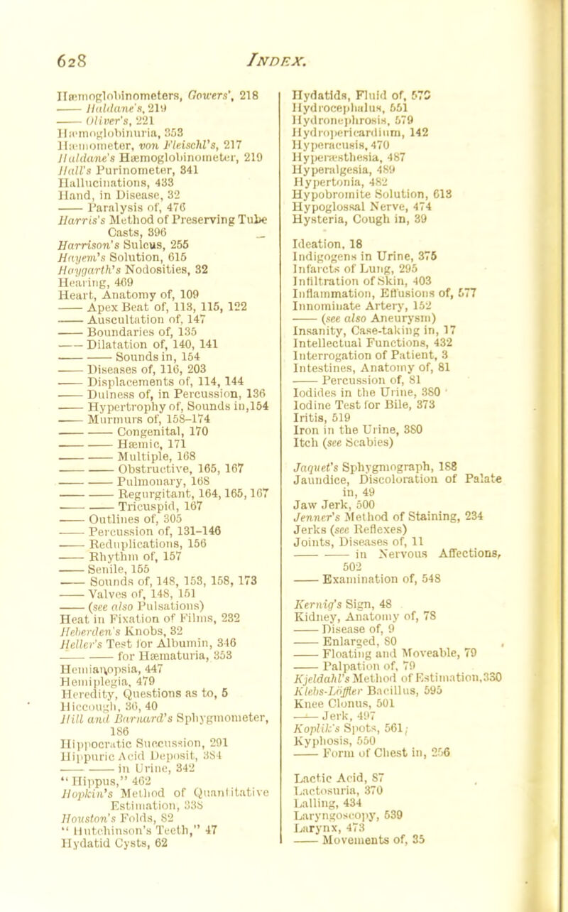 Ha'tnoglobinomcters, Powers', 218 Haldane'i, 219 Oliver's, '221 Hemoglobinuria, 53 Hscmometer, von Fleischl's, 217 11 u I dune's Hsemoglobinometer, 210 Hall's Purinometer, 341 Hallucinations, 433 Hand, in Disease, 32 Paralysis of, 470 Harris's Method of Preserving Tul>e Casts, 396 Harrison's Sulcus, 255 Hnyem's Solution, 615 Hoygartk's Nodosities, 32 Hearing, 469 Heart, Anatomy of, 109 Apex Beat of, 113, 115, 122 Auscultation of. 147 Boundaries of, 135 ■ Dilatation of, 140, 141 Sounds in, 154 Diseases of, 116, 203 Displacements of, 114, 144 Dulness of, in Percussion, 136 Hypertrophy of, Sounds in,154 Murmurs of, 158-174 Congenital, 170 —— Hfemic, 171 Multiple, 168 Obstructive, 165, 167 Pulmonary, 168 Regurgitant, 164,165,167 Tricuspid, 167 Outlines of, 305 Percussion nf, 131-146 Reduplications, 156 Rhythm of, 157 Senile, 165 Sounds of, 14S, 153, 158, 173 Valves of, 148, 151 (see also Pulsations) Heat in Fixation of Films, 232 Jlehenlen's Knobs, 32 Jlellcr's Test lor Albumin, 316 for Hematuria, 353 Hemianopsia, 447 Hemiplegia, 479 Heredity, Questions as to, 5 Hiccough, 36, 40 ma awl Barnard's Sphygmometer, 1S6 Hippocratic Succussion, 291 Hippuric Acid 1 leposit, 384 in Urine, 342  Hi]>pus, 4<V> Hoplcin's Method of Quantitative Estimation, 338 Houston's Folds, 82  Hutchinson's Teeth, 47 Hydatid Cysts, 62 Hydatids, Fluid of, 67S Hydrocephalus, 661 Hydronephrosis, 679 Hydropsricardium, 142 Hyperacusis, 470 Hypenesthesia, 487 Hyperalgesia, 4S9 Hypertonia, 4S2 Hypobromite Solution, 613 Hypoglossal Nerve, 474 Hysteria, Cough in, 39 Ideation, 18 Indigogens in Urine, 375 Infarcts of Lung, 295 Infiltration of Skin, 403 Inflammation, Effusions of, 677 Innominate Artery, 152 (see also Aneurysm) Insanity, Case-taking in, 17 Intellectual Functions, 432 Interrogation of Patient, 3 Intestines, Anatomy of, 81 Percussion of, 81 Iodides in the Urine, 380 ' Iodine Test lor Bile, 373 Iritis, 519 Iron in the Urine, 3S0 Itch (see Scabies) Jaquet's Sphygmograph, 188 Jaundice, Discoloration of Palate in, 49 Jaw Jerk, 500 Jenncr's Method of Staining, 234 Jerks (sec Reflexes) Joints, Diseases of, II in Nervous Affections, 502 Examination of, 548 Kemig's Sign, 48 Kidney, Anatomy of, 7S Disease of, 9 Enlarged, SO Floating and Moveable, 79 Palpation of, 79 Kjeldahl's Method of Estimation,330 Klcbs-Loffler Bacillus, 596 Knee Clonus, 501 Jerk, 497 Koplik's Spots, 561; Kyphosis, 550 Form of Chest in, 266 Lactic Acid, S7 Lactosuria, 370 Lalling, 434 Laryngoscopy, 639 Larynx, 473 Movements of. 35