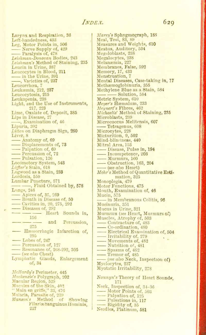 Larynx and Respiration, 30 Left-liandedness, 433 Leg, Motor Points in, 506 Nerve Supply of, 429 Paralysis of, 478 Leishman-Donovan Bodies, 243 Leishman's Method of Staining, 235 Leuein in Urine, 3S7 Leucocytes in Blood, 211 in the Urine, 391 , Varieties of, 237 Leucorrhoea, 7 Leukaemia, 212, 237 Leucocytosis, 215 Leukopenia, 238 Light, and the Use of Instruments, 217, 223 Lime, Oxalate of, Deposit, 3S5 Lips in Disease, 27 • , Examination of, 40 Lipuria, 302 Litten on Diaphragm Sign, 260 Liver, S Anatomy of, 69 Displacements of, 73 Palpation of, 69 Percussion of, 72 Pulsation, 126 Locomotory System, 548 Loffltr's Slain, 61S Logwood as a Stain, 233 Lordosis, 550 Lumbar Puncture, 571 , Fluid Obtained by, 578 Lnnss, 246 Apices of, 35, 569 Breath in Disease of, 50 Cavities in, 20, 275, 292 Diseases of, 292 Heart Sounds in, 156 and Percussion, 275 Hemorrhagic Infarction of, 295 Lobes of, 247 Percussion of, 127 Resonance of, 208-292, 305 (vt also Chest) Lymphatic Glands, Enlargement of, 34 McIIardy's Perimeter, 445 Mackenzie* Polygraph, 202 Macular Region, 529 Macules of the Skin, 403  Main en gritfe, 33, 470 Malaria, Parasitfl or, 280 Uawon'» Method of Showing Kilar;seSanguinu3 Hominis, 227 Maren's Sphvgmograpb, 18S .Meal, Test, S3, S9 Measures and Weights, 610 Meatus, Auditory, 534 Megiiloblasts, 23S Megaloc.ytes, 23S Melamemia, 227 Membranes, False, 592 Memory, 17, 433 Menstruation, 7 Mental Diseases, Case-taking in, 17 Methsemoglobinuria, 355 Methylene Blue as a Stain, 584 Solution, 5S4 Metric System, 010 Meyer's Hsemalnm, 233 Meynert's Fibres, 462 Mlchaelis' Method of Staining, 235 Microblasts, 239 Micrococcus Melitensis, 607 Tetragenus, 608 Microcytes, 228 Micturition, 9, 502 Mind-blindness, 440 Mitral Area, 153 Disease, Pulse in, 194 Incompetence, 203 Murmurs, 100 Obstruction, 103, 204 (see also Heart) Mohr's Method of'Quantitative Esti- mation, 325 Monoplegia, 479 Motor Functions, 475 Mnuth, Examination of, 46 Mucin, 575 iu Membranous Colitis, 96 Mucinuria, 351 Mucus in Urine, 321 Murmurs (see Heart, Murmurs of) Muscles, Atrophy of, 503 Contracture of, 4S3 Co-ordination, 480 Electrical Examination of, 504 Irritability of, 279 Movements of, 4S2 Nutrition of, 4S1 Spasms of, 4S2 Tremor of, 485 (see also Neck, Inspection of) Myelocytes, 237 Myotatic Irritability, 27S Naunyn's Theory of Heart Sound*, 171 Neck, Inspection of, 31-30 Motor Points of, 503 Palpation of, 125 Pulsations in, 117 Rigidity of, 35 Needles, Platinum, 581