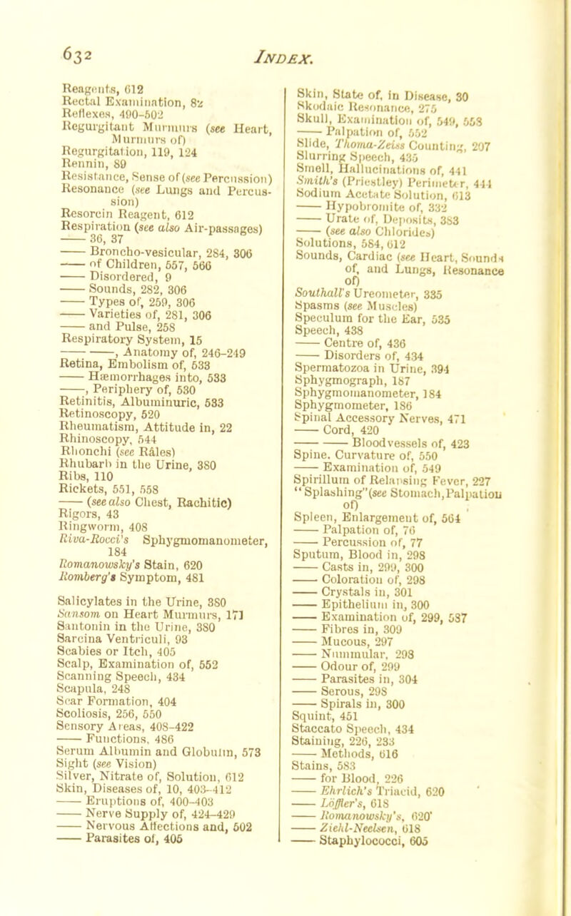 Reagents, 612 Rectal Examination, 82 Reflexes, 400-502 Regurgitant Murmurs (see Heart, Murmurs of) Regurgitation, 119,124 Rennin, 89 Resistance, Sense of (see Percussion) Resonance (see Lungs and Percus- sion) Resorein Reagent, 612 Respiration (see also Air-passages) 36, 37 Broncho-vesicular, 284, 306 of Children, 657, 566 Disordered, 9 Sounds, 282, 306 Types of, 259, 306 Varieties of, 281, 306 and Pulse, 258 Respiratory System, 15 , Anatomy of, 246-249 Retina, Embolism of, 633 Hemorrhages into, 533 , Periphery of, 530 Retinitis, Albuminuric, 533 Retinoscopy, 520 Rheumatism, Attitude in, 22 Rhinoscopy, 544 Rhonchi (see Rales) Rhubarb in the Urine, 3S0 Ribs, 110 Rickets, 551, 558 (see also Chest, Rachitic) Rigors, 43 Ringworm, 408 Riva-Rocci's Sphygmomanometer, 184 Romanowsky's Stain, 620 Romberg's Symptom, 481 Salicylates in the Urine, 3S0 Sansom on Heart Murmurs, 171 Santonin in the Urine, 3S0 Sarcina Ventriculi, 93 Scabies or Itch, 405 Scalp, Examination of, 552 Scanning Speech, 434 Scapula, 248 Scar Formation, 404 Scoliosis, 256, 550 Sensory Areas, 408-422 Functions, 486 Serum Albumin and Globulin, 573 Sight (see Vision) Silver, Nitrate of, Solution, 612 Skin, Diseases of, 10, 403-412 Eruptions of, 400-403 Nerve Supply of, 424-429 Nervous AHections and, 602 Parasites ol, 405 8kin, State of, in Disease, 30 Rkodale Resonance, 275 Skull, Examination of, 54», 66S — Palpation of, 552 Slide, Thoma-Zeiss Counting, 207 Slurring Speech, 435 Smell, Hallucinations of, 441 Smith's (Priestley) Perimeter, 4-11 Sodium Acetate Solution, 613 Hypobiomite of, 332 Urate of, Deposits, 383 (see also Chlorides) Solutions, 584, 612 Sounds, Cardiac (see Heart, Sounds of, and Lungs, Resonance of) Southall's Ureometer, 335 Spasms (see Muscles) Speculum for the Ear, 535 Speech, 438 Centre of, 436 Disorders of, 434 Spermatozoa in Urine, 391 Sphygmograph, 187 Sphygmomanometer, 184 Sphygmometer, 180 Spinal Accessory Nerves, 471 Cord, 420 Bloodvessels of, 423 Spine. Curvature of, 550 Examination of, 549 Spirillum of Relapsing Fever, 227  Splashing(see Stomach,Palpatiou of) Spleen, Enlargement of, 564 Palpation of, 7ii Percussion nf, 77 Sputum, Blood in, 298 Casts in, 299, 300 Coloration of, 298 Crystals in, 301 Epithelium in, 300 Examination of, 299, 537 Fibres in, 309 Mucous, 2!>7 Nummular, 293 Odour of, 299 Parasites in, 304 Serous, 29S Spirals in, 300 Squint, 451 Staccato Speech, 434 Staining, 226, 233 Methods, 616 Stains, 583 for Blood, 226 Ehrlich's Triacid, 620 Lqfler's, 61S Romanowsky's, 620' Zieltl-Neclsen, 618 Staphylococci, 605