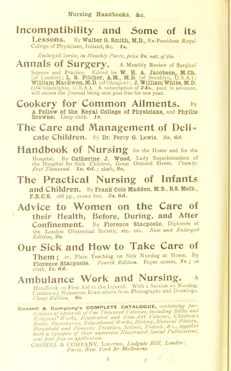 Nursing Handbooks. &c. Incompatibility and Some of its LeSSOns. By Walter G. Smith, M.D., Ex-President Royal College of Physicians, Ireland, &c. la. Enlarged Series, in Monthly Parts, price 2s. net, of the Annals of Surgery. A Monthly Review of Surgical Science and Practice. Edited by W. H. A. Jacobson, M.Ch. (of London); L. S. Pilcher, A.M., M.D. (of Brooklyn, U.S.A.); William MacEwen, M.D. (of Glasgow); J. William White, M.D. (oft'., hiladelphia, U.S.A.). A subscription of 24s., paid in advance, will secure the Journal being sent post free for one year. Cookery for Common Ailments. By A Fellow of the Royal College of Physicians, and Phyllis Browne. Limp cloth. 18. The Care and Management of Deli= cate Children. By Dr. Percy G. Lewis. 3s. 6<i. HandbOOk Of NUrsing for the Home and for the Hospital. By Catherine J. Wood, Lady Superintendent of the Hospital for Sick Children, Great Ormond Street. Twenty- first Thousand. Is. 6d. ; cloth, 2s. The Practical Nursing of Infants and Children. By Frank Cole Madden, M.B., B.S. Melb., F.R.C.S. 288 pp., crown 8vo. 3s. 6d. Advice to Women on the Care of their Health, Before, During, and After Confinement. By Florence stacpoole, Dipiomee of the London Obstetrical Society, etc. etc. New and Enlarged Edition, tis. Our Sick and How to Take Care of Them ; or, Plain Teaching on Sick Nursing at Home. By Florence'StacpOOle. Fourth Edition. Paper covers, Is ; or cloth, Is. 6d. Ambulance Work and Nursing, a Handbook cn First Aid to the Injured. With a Section on Nm sing. Containine Numerous Illustiations from Photographs and Drawings. Cheap Edition. 6s. Cassell & Company's COMPLETE CATALOGUE, containing Par- ticulars of upwards of One Thousand Volumes, including Bibles and Religious' Works, Illustrated and Fine-Art Volumes, Children s Boohs, Dictionaries, Educational Works, History, Natural History, Household and Domestic Treatises, Science, Travels. &c., together with a Synopsis of their numerous Illustrated Serial Publications, sent post free on application. CASSELL & COMPANY, Limited, Ludgate Hill, London; Paris, New York cV Melbourne.