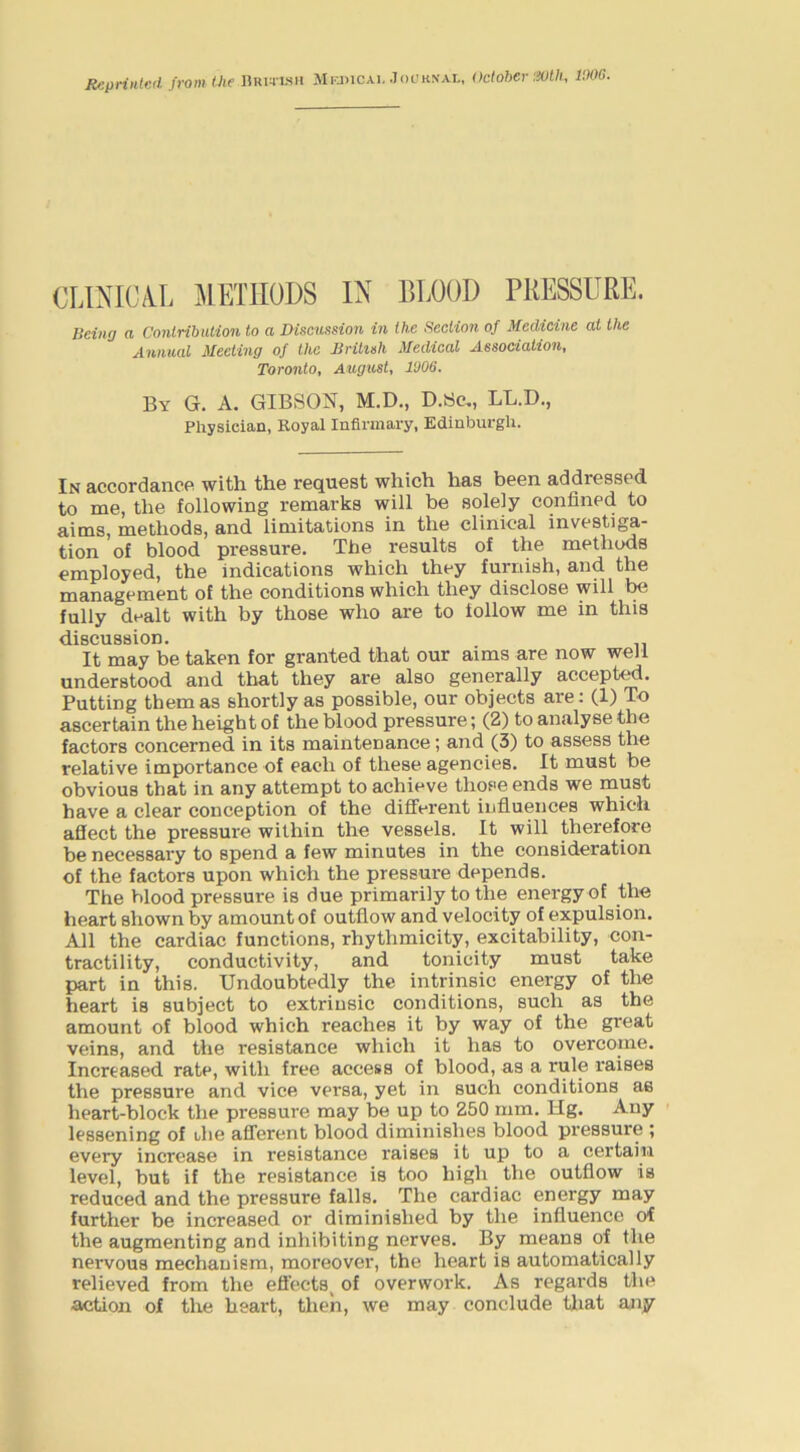 lIrj)iCAi. JocKNAL, October'.iOth, I'JOG. Reprinted from the ARmsii CLINICAL METHODS IN BLOOD PRESSURE. Being a Contribution to a Discussion in the Section of Medicine at the Annual Meeting of the British Medical Association, Toronto, August, 1006. By G. a. GIBSON, M.D., D.Sc., LL.D., Physician, Royal Infirmary, Edinburgh. In accordance with the request which has been addressed to me, the following remarks will be solely confined to aims, methods, and limitations in the clinical investiga- tion of blood pressure. The results of the methods employed, the indications which they furnish, and the management of the conditions which they disclose will fully dealt with by those who are to follow me in this discussion. It may be taken for granted that our aims are now well understood and that they are also generally accepted. Putting them as shortly as possible, our objects are; (1) To ascertain the height of the blood pressure; (2) to analyse the factors concerned in its maintenance; and (3) to assess the relative importance of each of these agencies. It must be obvious that in any attempt to achieve those ends we must have a clear conception of the different influences which affect the pressure within the vessels. It will therefore be necessary to spend a few minutes in the consideration of the factors upon which the pressure depends. The blood pressure is due primarily to the energy of the heart shown by amount of outflow and velocity of expulsion. All the cardiac functions, rhythmicity, excitability, con- tractility, conductivity, and tonicity must take part in this. Undoubtedly the intrinsic energy of the heart is subject to extrinsic conditions, such as the amount of blood which reaches it by way of the great veins, and the resistance which it has to overcome. Increased rate, with free access of blood, as a rule raises the pressure and vice versa, yet in such conditions as heart-block the pressure may be up to 250 mm. Ilg. Any lessening of the afferent blood diminishes blood pressure ; every increase in resistance raises it up to a certain level, but if the resistance is too high the outflow is reduced and the pressure falls. The cardiac energy may further be increased or diminished by the influence of the augmenting and inhibiting nerves. By means of the nervous mechanism, moreover, the heart is automatically relieved from the effects^ of overwork. As regards the action of the heart, then, we may conclude that any