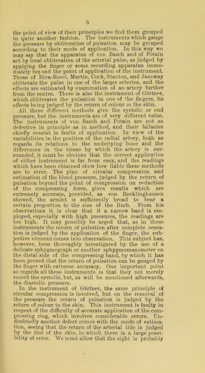the point of view of their principles we find them grouped in quite another fashion. The instruments which gauge the pressure by obliteration of pulsation may be grouped according to their mode of application. In this way we may say that the apparatus of von Basch and of Potain act by local obliteration of the arterial pulse, as Judged by applying the finger or some recording apparatus imme- diately bejond the point of application of the instrument. Those of Riva-Rocci, Martin, Cook, Stanton, and Janeway obliterate the pulse in one of the larger arteries, and the effects are estimated by examination of an artery further from the centre. There is also the instrument of Gartner, which obliterates the pulsation in one of ihe fingers, its effects being judged by the return of colour co the skin. All these difTerent methods give the systolic or end pressure, but the instruments are of very different value. The instruments of von Basch and Potain are not so defective in principle as in method, and their fallacies chiefiy consist in faults of application. In view of the variabilities in the position of the radial artery, both as regards its relations to the underlying bone and the differences in the tissue by which the artery is sur- rounded, it must be obvious that the correct application of either instrument is far from easy, and the readings which have been obtained show how liable these methods are to error. The plan of circular compression and estimation of the blood pressure, judged by the return of pulsation beyond the point of compression on reduction of the compressing force, gives results which are extremely accurate, provided, as von Recklinghausen showed, the armlet is sufficiently broad to bear a certain proportion to the size of the limb. From his observations it is clear that if a narrow band is em- ployed, especially with high pressures, the readings are too high. It may possibly be urged that, as in these instruments the return of pulsation after complete cessa- tion is judged by the application of the finger, the sub- jective element comes into observation. This subject has, however, been thoroughly investigated by the use of a delicate sphygmograph or another sphygmomanometer on the distal side of the compressing band, by which it has been proved that the return of pulsation can be gauged by the finger with extreme accuracy. One important point as regards all these instruments is that they not merely record the systolic, but, as will be mentioned afterwards, the diastolic pressure. In the instrument of Gartner, the same principle of circular compression is involved, but on the removal of the pressure the return of pulsation is judged by the return of colour to the skin. This instrument is faulty in respect of the diflficulty of accurate application of the com- pressing ring, which involves considerable errors. Un- doubtedly another defect comes with the mode of estima- tion, seeing that the return of the arterial tide is judged by the tint of the skin, in which there is a large possi- bility of error. We must allow that the sight is probably