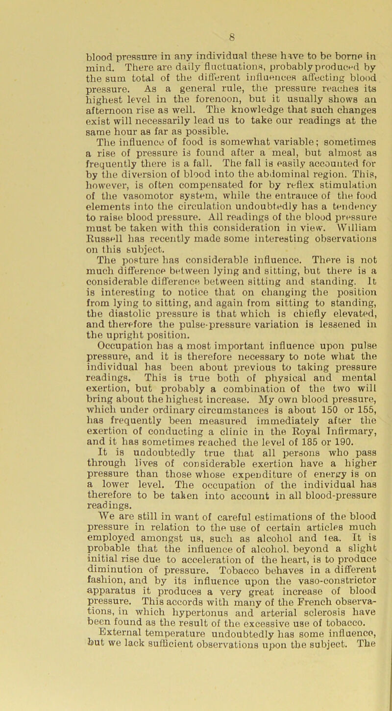 blood pressure in any individual these have to be borne in mind. There are daily fluctuations, probably produced by the sum total of the diflhrent influences afl’ecting blood pressure. As a general rule, the pressure reaches its highest level in the forenoon, but it usually shows an afternoon rise as well. The knowledge that such changes exist will necessarily lead us to take our readings at the same hour as far as possible. The influence of food is somewhat variable; sometimes a rise of pi'essure is found after a meal, but almost as frequently there is a fall. The fall is easily accounted for by the diversion of blood into the abdominal region. This, however, is often compensated for by reflex stimulation of the vasomotor system, while the entrance of the food elements into the circulation undoubtedly has a tendency to raise blood pressure. All readings of the blood pressure must be taken with this consideration in view. William Russell has recently made some interesting observations on this subject. The posture has considerable influence. There is not much difference between lying and sitting, but there is a considerable difl’erence between sitting and standing. It is interesting to notice that on changing the position from lying to sitting, and again from sitting to standing, the diastolic pressure is that which is chiefly elevated, and therefore the pulse-pressure variation is lessened in the upright position. Occupation has a most important influence upon pulse pressure, and it is therefore necessary to note what the individual has been about previous to taking pressure readings. This is true both of physical and mental exertion, but probably a combination of the two will bring about the highest increase. My own blood pressure, which under ordinary circumstances is about 150 or 155, has frequently been measured immediately after the exertion of conducting a clinic in the Royal Infirmary, and it has sometimes reached the level of 185 or 190. It is undoubtedly true that all persons who pass through lives of considerable exertion have a higher pressure than those whose expenditure of energy is on a lower level. The occupation of the individual has therefore to be taken into account in all blood-pressure readings. We are still in want of careful estimations of the blood pressure in relation to the use of certain articles much employed amongst us, such as alcohol and lea. It is probable that the influence of alcohol, beyond a slight initial rise due to acceleration of the heart, is to produce diminution of pressure. Tobacco behaves in a different fashion, and by its influence upon the vaso-constrictor apparatus it produces a very great increase of blood pressure. This accords with many of the French observa- tions, in which hypertonus and arterial sclerosis have been found as the result of the excessive use of tobacco. External temperature undoubtedly has some influence, but we lack sufficient observations upon the subject. The