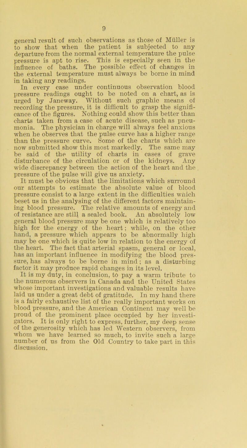general result of such observations as those of Muller is to show that when the patient is subjected to any departure from the normal external temperature the pulse pressure is apt to rise. This is especially seen in the influence of baths. The possible effect of changes in the external temperature must always be borne in mind in taking any readings. In every case under continuous observation blood pressure readings ought to be noted on a chart, as is urged by Janeway. Without such graphic means of recording the pressure, it is difficult to grasp the signifi- cance of the figures. Nothing could show this better than charts taken from a case of acute disease, such as pneu- monia. The physician in charge will always feel anxious when he observes that the pulse curve has a higher range than the pressure curve. Some of the charts which are now submitted show this most markedly. The same may be said of the utility of charts in cases of grave disturbance of the circulation or of the kidneys. Any wide discrepancy between the action of the heart and the pressure of the pulse will give us anxiety. It must be obvious that the limitations which surround our attempts to estimate the absolute value of blood pressure consist to a large extent in the difficulties which beset us in the analysing of the different factors maintain- ing blood pressure. The relative amounts of energy and of resistance are still a sealed book. An absolutely low general blood pressure may be one which is relatively too high for the energy of the heart; while, on the other hand, a pressure which appears to be abnormally high may be one which is quite low in relation to the energy of the heart. The fact that arterial spasm, general or local, has an important influence in modifying the blood pres- sm-e, has always to be borne in mind; as a disturbing factor it may produce rapid changes in its level. It is my duty, in conclusion, to pay a warm tribute to the numerous observers in Canada and the United States whose important investigations and valuable results have laid us under a great debt of gratitude. In my hand there is a fairly exhaustive list of the really important works on blood pressure, and the American Continent may well be proud of the prominent place occupied by her investi- gators. It is only right to express, further, my deep sense of the generosity which has led Western observers, from whom we have learned so much, to invite such a large number of us from the Old Country to take part in this discussion.