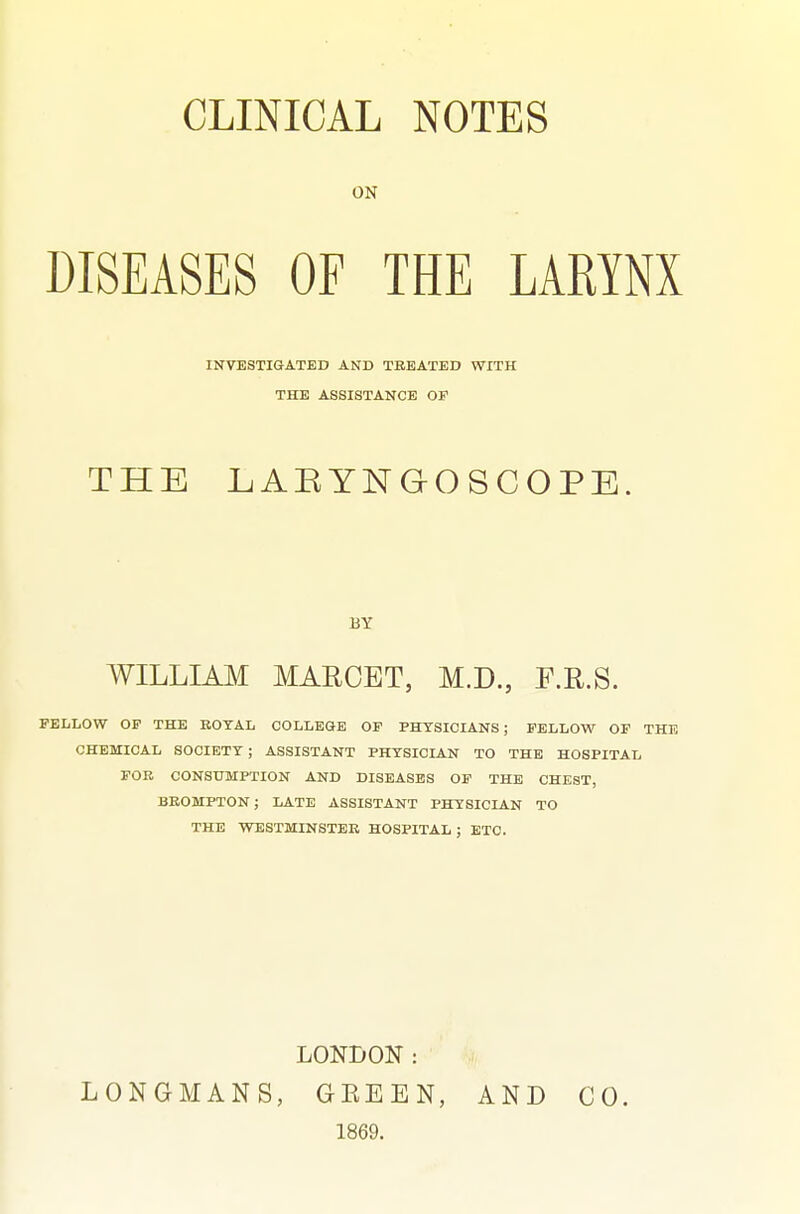 ON DISEASES OFTHE LARYNX THE LAEYNGOSCOPE. WILLIAM MAKCET, M.D., F.E.S. FELLOW OP THE EOTAL COLLEGE OF PHYSICIANS; FELLOW OF CHEMICAL SOCIETY; ASSISTANT PHYSICIAN TO THE HOSPITAL FOB CONSUMPTION AND DISEASES OF THE CHEST, BEOMPTON; LATE ASSISTANT PHYSICIAN TO THE WESTMINSTER HOSPITAL ; ETC. LONDON: LONGMANS, GEEEN, AND CO. 1869. INVESTIGATED AND TREATED WITH THE ASSISTANCE OF BY