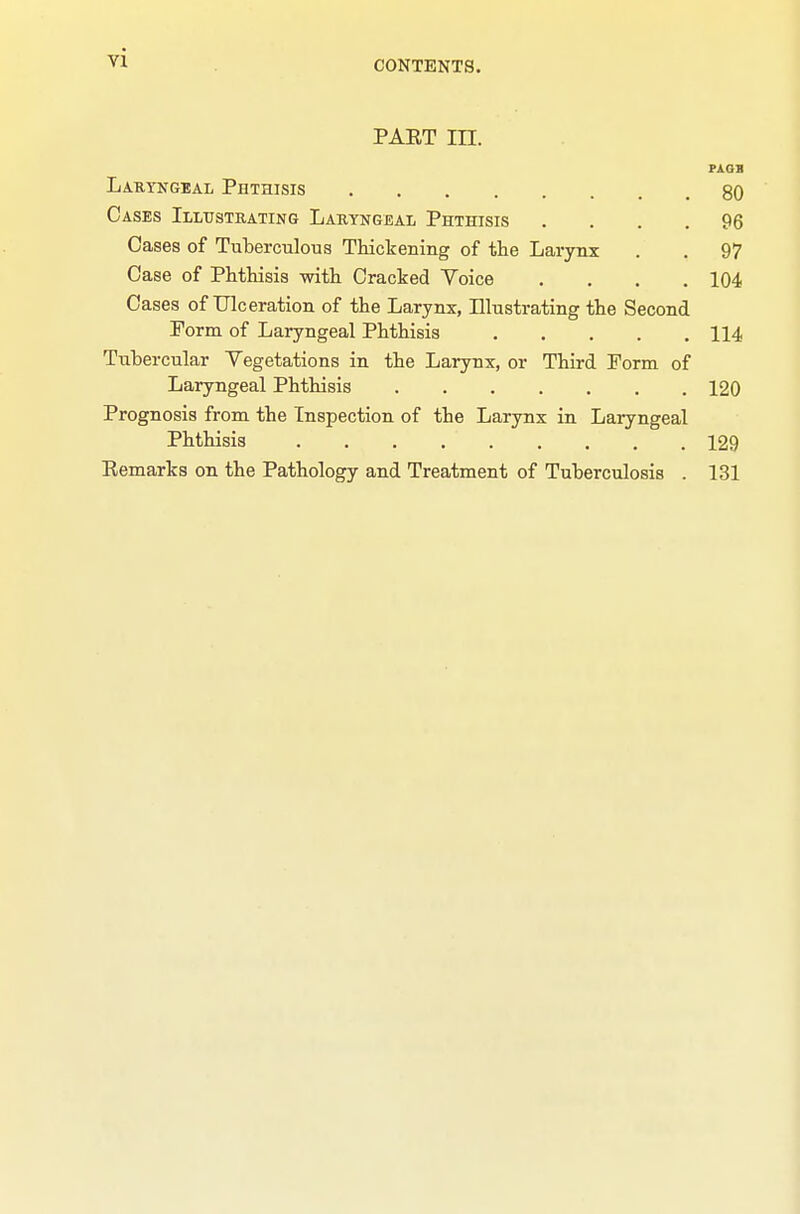 CONTENTS. PAET in. Laryngeal Phthisis 80 Cases Illustrating Laryngeal Phthisis .... 96 Cases of Tuberculous Thickening of the Laiynx . . 97 Case of Phthisis with Cracked Voice .... 104 Oases of Ulceration of the Larynx, Illustrating the Second Form of Laryngeal Phthisis 114 Tubercular Vegetations in the Larynx, or Third Porm of Laryngeal Phthisis 120 Prognosis from the Inspection of the Larynx in Laryngeal Phthisis 129 Eemarks on the Pathology and Treatment of Tuberculosis . 131