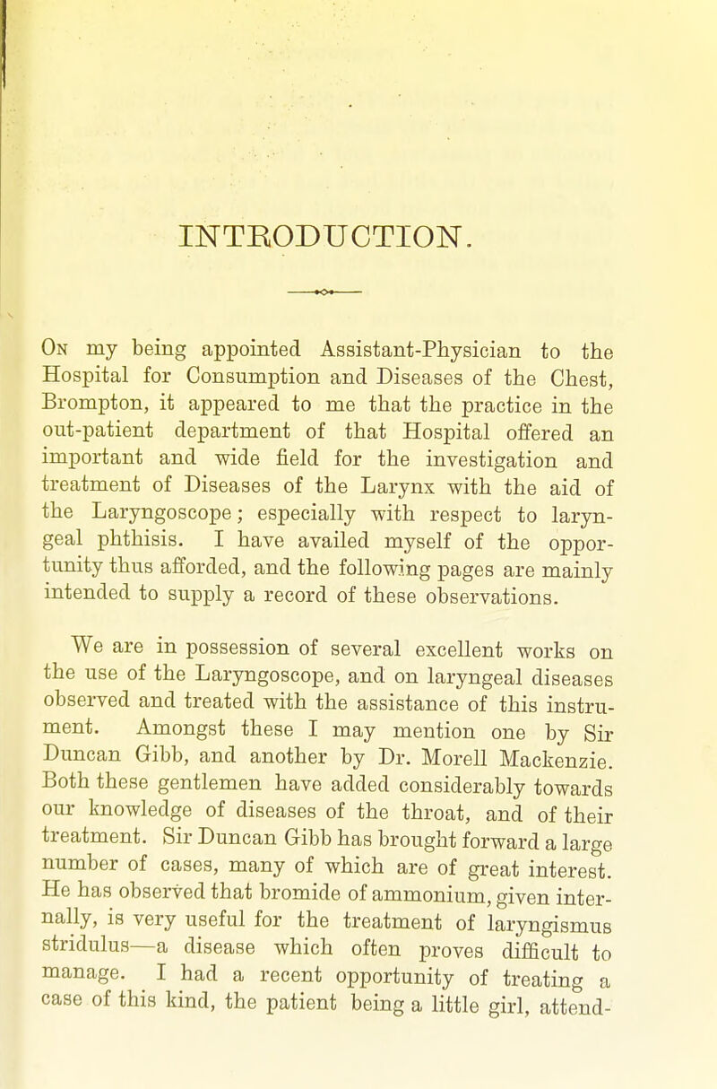 INTRODUCTION. On my being appointed Assistant-Physician to the Hospital for Consumption and Diseases of the Chest, Brompton, it appeared to me that the practice in the out-patient department of that Hospital offered an important and wide field for the investigation and treatment of Diseases of the Larynx with the aid of the Laryngoscope; especially with respect to laryn- geal phthisis. I have availed myself of the oppor- tunity thus afforded, and the following pages are mainly intended to supply a record of these observations. We are in possession of several excellent works on the use of the Laryngoscope, and on laryngeal diseases observed and treated with the assistance of this instru- ment. Amongst these I may mention one by Sir Duncan Gibb, and another by Dr. Morell Mackenzie. Both these gentlemen have added considerably towards our knowledge of diseases of the throat, and of their treatment. Sir Duncan Gibb has brought forward a large number of cases, many of which are of great interest. He has observed that bromide of ammonium, given inter- nally, is very useful for the treatment of laryngismus stridulus—a disease which often proves difficult to manage. I had a recent opportunity of treating a case of this kind, the patient being a little girl, attend-