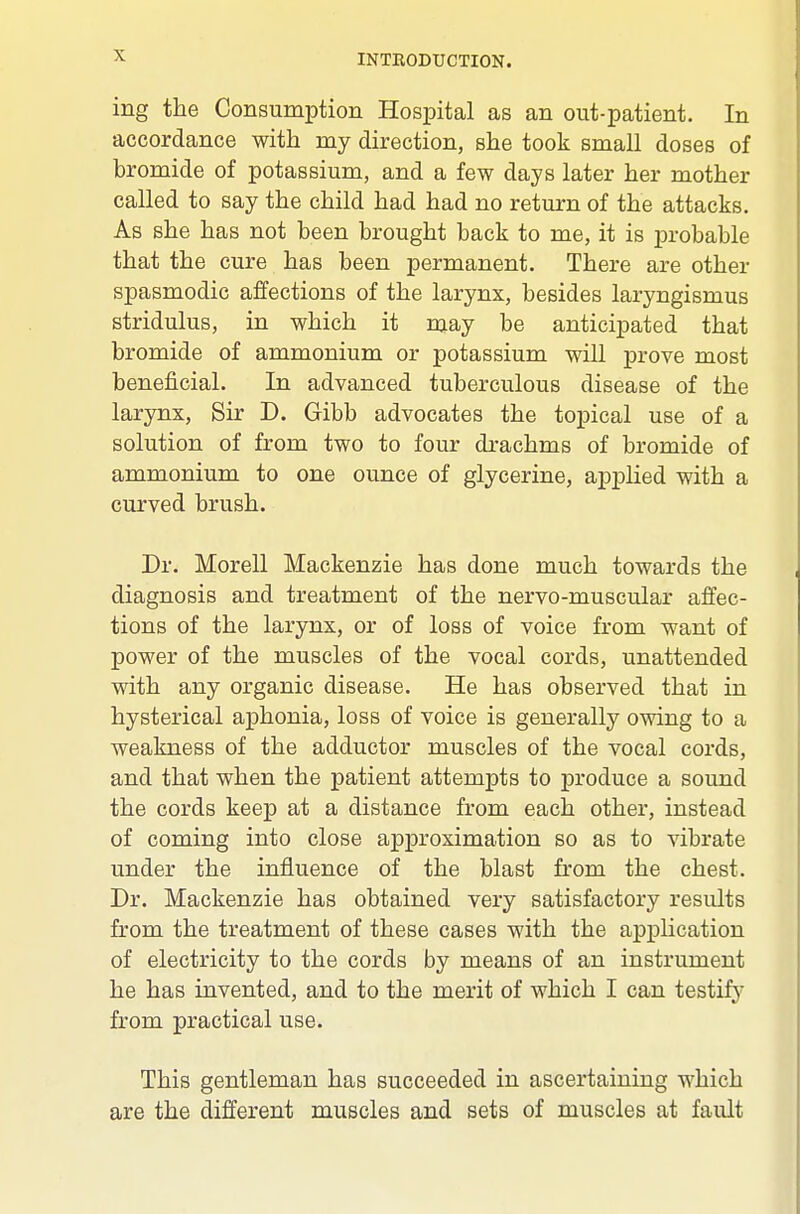 ing the Consumption Hospital as an out-patient. In accordance with my direction, she took small doses of bromide of potassium, and a few days later her mother called to say the child had had no return of the attacks. As she has not been brought back to me, it is probable that the cure has been permanent. There are other spasmodic affections of the larynx, besides laryngismus stridulus, in which it may be anticipated that bromide of ammonium or potassium will prove most beneficial. In advanced tuberculous disease of the larynx. Sir D. Gibb advocates the topical use of a solution of from two to four drachms of bromide of ammonium to one ounce of glycerine, applied with a curved brush. Dr. Morell Mackenzie has done much towards the diagnosis and treatment of the nervo-muscular affec- tions of the larynx, or of loss of voice from want of power of the muscles of the vocal cords, unattended with any organic disease. He has observed that in hysterical aphonia, loss of voice is generally owing to a weakness of the adductor muscles of the vocal cords, and that when the patient attempts to j)roduce a sound the cords keep at a distance from each other, instead of coming into close approximation so as to vibrate under the influence of the blast from the chest. Dr. Mackenzie has obtained very satisfactory results from the treatment of these cases with the application of electricity to the cords by means of an instrument he has invented, and to the merit of which I can testifj' from practical use. This gentleman has succeeded in ascertaining which are the different muscles and sets of muscles at fault