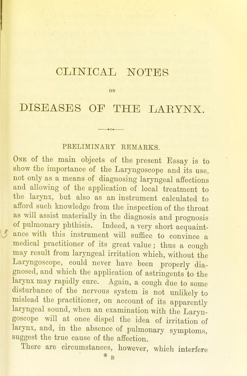 CLINICAL NOTES ON DISEASES OF THE LARYNX. PRELIMINAEY EEMARKS. One of the main objects of the present Essay is to show the importance of the Laryngoscope and its use, not only as a means of diagnosing laryngeal affections and allowing of the application of local treatment to the larynx, but also as an instrument calculated to afford such knowledge from the inspection of the throat as will assist materially in the diagnosis and prognosis of pulmonary phthisis. Indeed, a very short acquaint- ance with this instrument will suffice to convince a medical practitioner of its great value; thus a cough may result from laryngeal irritation which, without the Laryngoscope, could never have been properly dia- gnosed, and which the application of astringents to the larynx may rapidly cure. Again, a cough due to some disturbance of the nervous system is not unlikely to mislead the practitioner, on account of its apparently laryngeal sound, when an examination with the Laryn- goscope will at once dispel the idea of irritation of larynx, and, in the absence of pulmonary symptoms, suggest the true cause of the affection. There are circumstances, however, which interfere * B