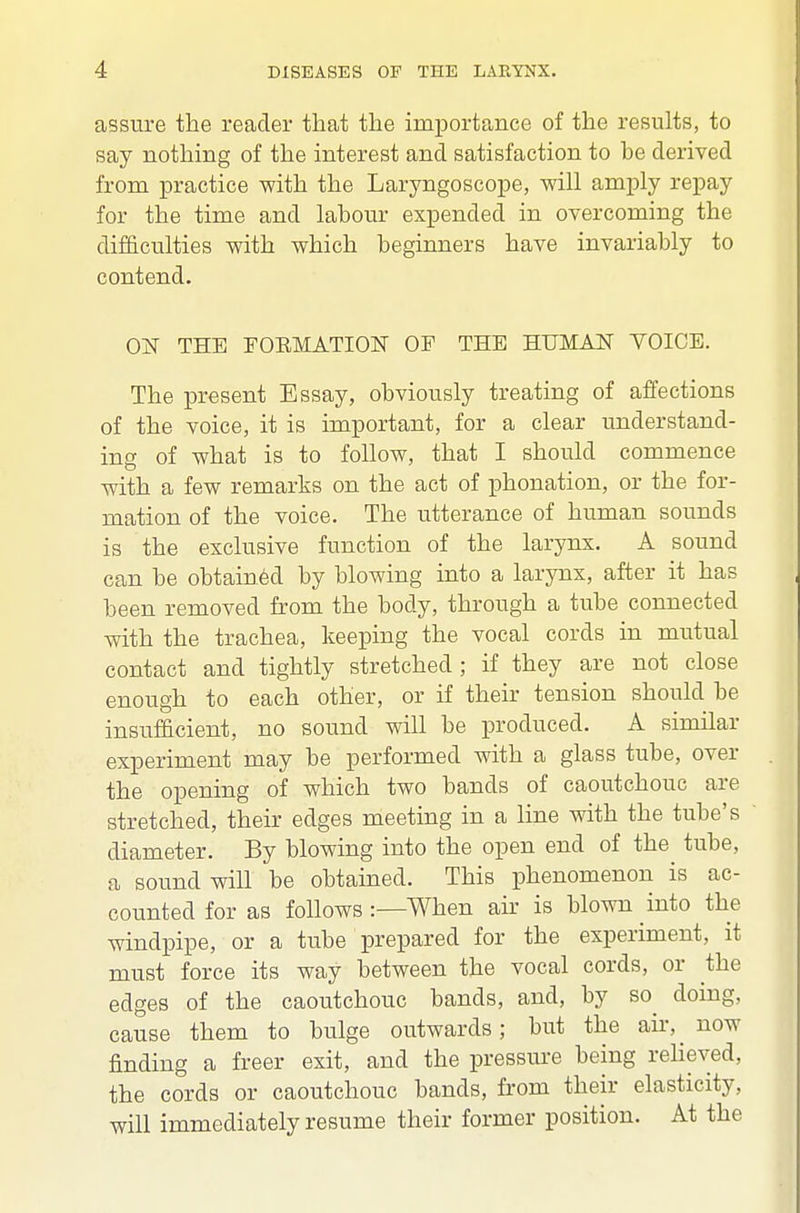 assure the reader that the importance of the results, to say nothing of the interest and satisfaction to be derived from practice with the Laryngoscope, will amply repay for the time and labour expended in overcoming the difficulties with which beginners have invariably to contend. OjST the rOEMATION OF THE HUMAN YOICE. The present Essay, obviously treating of affections of the voice, it is important, for a clear understand- ing of what is to follow, that I should commence with a few remarks on the act of phonation, or the for- mation of the voice. The utterance of human sounds is the exclusive function of the larynx. A sound can be obtained by blowing into a larynx, after it has been removed from the body, through a tube connected with the trachea, keeping the vocal cords m mutual contact and tightly stretched ; if they are not close enough to each other, or if their tension should be insufficient, no sound will be produced. A similar experiment may be performed with a glass tube, over the opening of which two bands of caoutchouc are stretched, their edges meeting in a line with the tube's diameter. By blowing into the open end of the tube, a sound will be obtained. This phenomenon is ac- counted for as follows :—When air is blown into the windpipe, or a tube prepared for the experiment, it must force its way between the vocal cords, or the edges of the caoutchouc bands, and, by so^ doing, cause them to bulge outwards; but the air, now finding a freer exit, and the pressure being relieved, the cords or caoutchouc bands, from their elasticity, will immediately resume their former position. At the