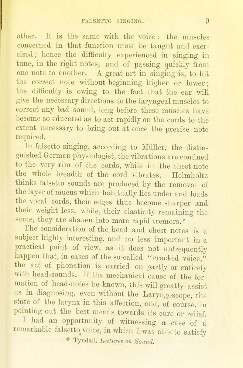 other. It is the same witli the voice ; the muscles concerned in that function must be taught and exer- cised ; hence the difficulty experienced in singing in tune, in the right notes, and of passing quickly from one note to another. A great art in singing is, to hit the correct note without beginning higher or lower ; the difficulty is owing to the fact that the ear will give the necessary directions to the laryngeal muscles to correct any bad sound, long before these muscles have become so educated as to act rapidly on the cords to the extent necessary to bring out at once the precise note required. In falsetto singing, according to Mliller, the distin- guished German physiologist, the vibrations are confined to the very rim of the cords, while in the chest-note the whole breadth of the cord vibrates. Helmholtz thinks falsetto sounds are produced by the removal of the layer of mucus which habitually lies under and loads the vocal cords, their edges thus become sharper and their weight less, while, their elasticity remaining the same, they are shaken into more rapid tremors.* The consideration of the head and chest notes is a subject highly interesting, and no less important in a practical point of view, as it does not unfrequently happen that, in cases of the so-called cracked voice, the act of phonation is carried on partly or entirely with head-sounds. If the mechanical cause of the for- mation of head-notes be known, this will greatly assist us in diagnosing, even without the Laryngoscope, the state of the larynx in this affection, and, of course, in pointing out the best means towards its cure or relief. I had an opportunity of witnessing a case of a remarkable falsetto voice, in which I was able to satisfy * Tynclall, Lectures on Sound.