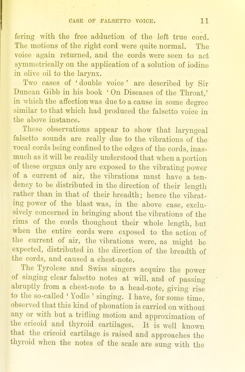 fering with the free adduction of the left true cord. The motions of the right cord were quite normal. The voice again retm-ned, and the cords were seen to act symmetrically on the application of a solution of iodine in olive oil to the larynx. Two cases of ' double voice ' are described by Sir Duncan Gibb in his book ' On Diseases of the Throat,' in which the affection was due to a cause in some degree similar to that which had produced the falsetto voice in the above instance. These observations appear to show that laryngeal falsetto sounds are really due to the vibrations of the vocal cords being confined to the edges of the cords, inas- much as it will be readily understood that when a portion of these organs only are exposed to the vibrating power of a current of air, the vibrations must have a ten- dency to be distributed in the direction of their length rather than in that of their breadth; hence the vibrat- ing power of the blast was, in the above case, exclu- sively concerned in bringing about the vibrations of the rims of the cords thoughout their whole length, but when the entire cords were exposed to the action of the current of air, the vibrations were, as might be expected, distributed in the direction of the breadth of the cords, and caused a chest-note. The Tyrolese and Swiss singers acquire the power of singing clear falsetto notes at will, and of passing abruptly from a chest-note to a head-note, giving rise to the so-called ' Yodle ' singing. I have, for some time, observed that this kind of phonation is carried on without any or with but a trifling motion and approximation of the cricoid and thyroid cartilages. It is well known that the cricoid cartilage is raised and approaches the thyroid when the notes of the scale are sung with the