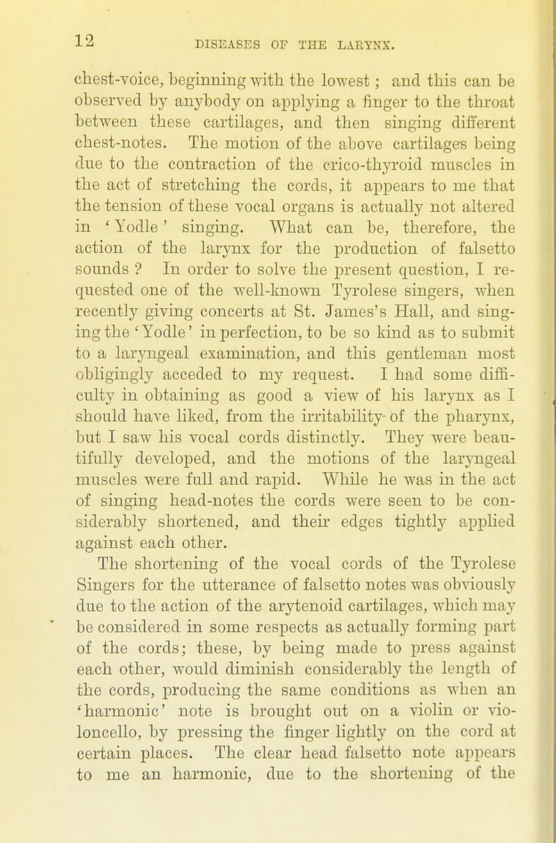 chest-voice, beginning with the lowest; and this can be observed by anybody on applying a finger to the throat between these cartilages, and then singing different chest-notes. The motion of the above cartilages being due to the contraction of the crico-thyroid muscles in the act of stretching the cords, it appears to me that the tension of these vocal organs is actually not altered in ' Yodle' singing. What can be, therefore, the action of the larynx for the ]3roduction of falsetto sounds ? In order to solve the present question, I re- quested one of the well-known Tyrolese singers, when recently giving concerts at St. James's Hall, and sing- ing the ' Yodle' in perfection, to be so kind as to submit to a laryngeal examination, and this gentleman most obligingly acceded to my request. I had some diffi- culty in obtaining as good a view of his larynx as I should have liked, from the irritability- of the pharynx, but I saw his vocal cords distinctly. They were beau- tifully developed, and the motions of the laryngeal muscles were full and rapid. While he was in the act of singing head-notes the cords were seen to be con- siderably shortened, and their edges tightly apphed against each other. The shortening of the vocal cords of the Tyrolese Singers for the utterance of falsetto notes was obviously due to the action of the arytenoid cartilages, which may be considered in some respects as actually forming part of the cords; these, by being made to press against each other, would diminish considerably the length of the cords, producing the same conditions as when an 'harmonic' note is brought out on a violin or vio- loncello, by pressing the finger lightly on the cord at certain places. The clear head falsetto note appears to me an harmonic, due to the shortening of the