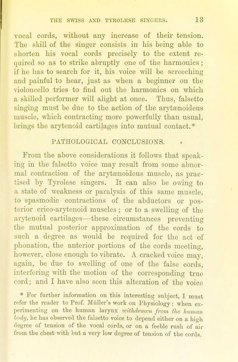 vocal cords, without any increase of their tension. The skill of the singer consists in his being able to shorten his vocal cords precisely to the extent re- quired so as to strike abruptly one of the harmonics ; if he has to search for it, his voice will be screeching and painful to hear, just as when a beginner on the violoncello tries to find out the harmonics on which a skilled performer will alight at once. Thus, falsetto singing must be due to the action of the arytsenoideus muscle, which contracting more powerfully than usual, brings the arytenoid cartilages into mutual contact.* PATHOLOGICAL CONCLUSIO^TS. From the above considerations it follows that speak- ing in the falsetto voice may result from some abnor- mal contraction of the arytsenoideus muscle, as prac- tised by Tyrolese singers. It can also be owing to a state of weakness or paralysis of this same muscle, to spasmodic contractions of the abductors or pos- terior crico-arytenoid muscles ; or to a swelling of the arytenoid cartilages—these circumstances preventing the mutual posterior approximation of the cords to such a degree as would be required for the act of phonation, the anterior portions of the cords meeting, however, close enough to vibrate. A cracked voice may, again, be due to swelling of one of the false cords, interfering with the motion of the corresponding true cord; and I have also seen this alteration of the voice * For further information on this interesting subject, I must refer the reader to Prof. Miiller's work on Physiology: when ex- perimenting on the human larynx withclraivn from the human hocly, he has observed the falsetto voice to depend either on a high degree of tension of the vocal cords, or on a feeble rush of air from the chest with but a very low degree of tension of the cords.