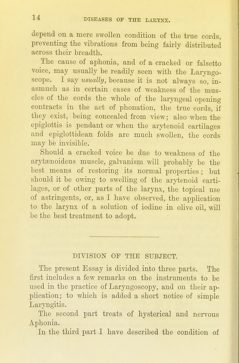 depend on a mere swollen condition of the true cords, preventing the vibrations from being fairly distributed across their breadth. The cause of aphonia, and of a cracked or falsetto voice, may usually be readily seen with the Laryngo- scope. I say usually, because it is not always so, in- asmuch as in certain cases of weakness of the mus- cles of the cords the whole of the laryngeal opening contracts in the act of phonation, the true cords, if they exist, being concealed from view; also when the epiglottis is pendant or when the arytenoid cartilages and epiglottidean folds are much swollen, the cords may be invisible. Should a cracked voice be due to weakness of the aryttenoideus muscle, galvanism will probably be the best means of restoring its normal properties; but should it be owing to swelling of the arytenoid carti- lages, or of other parts of the larynx, the topical use of astringents, or, as I have observed, the application to the larynx of a solution of iodine in ohve oil, will be the best treatment to adopt. DIVISION OF THE SUBJECT. The present Essay is divided into three parts. The first includes a few remarks on the instruments to be used in the practice of Laryngoscopy, and on their ap- plication; to which is added a short notice of simple Laryngitis. The second part treats of hysterical and nervous Aphonia. In the third part I have described the condition of