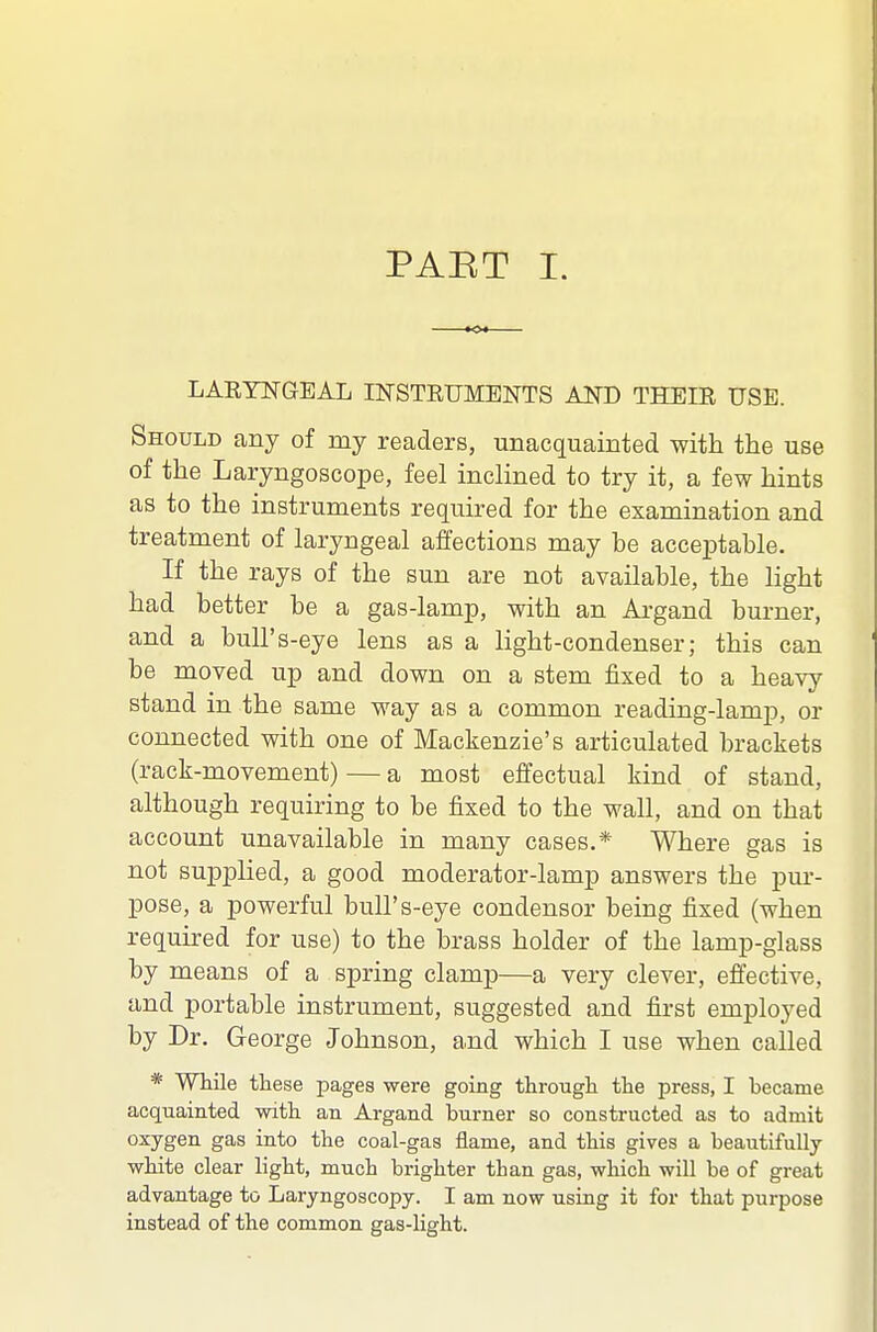 PAET I. LARYNGEAL INSTRUMENTS AND THEIR USE. Should any of my readers, unacquainted with the use of the Laryngoscope, feel inclined to try it, a few hints as to the instruments required for the examination and treatment of laryngeal affections may be acceptable. If the rays of the sun are not available, the light had better be a gas-lamp, with an Argand burner, and a bull's-eye lens as a light-condenser; this can be moved up and down on a stem fixed to a heavy stand in the same way as a common reading-lamp, or connected with one of Mackenzie's articulated brackets (rack-movement) — a most effectual kind of stand, although requiring to be fixed to the wall, and on that account unavailable in many cases.* Where gas is not supplied, a good moderator-lamp answers the pur- pose, a powerful bull's-eye condensor being fixed (when required for use) to the brass holder of the lamp-glass by means of a spring clamp—a very clever, effective, and portable instrument, suggested and first employed by Dr. George Johnson, and which I use when called * While these pages were going through the press, I became acquainted with an Argand burner so constructed as to admit oxygen gas into the coal-gas flame, and this gives a beautifully white clear light, much brighter than gas, which will be of great advantage to Laryngoscopy. I am now using it for that purpose instead of the common gas-light.