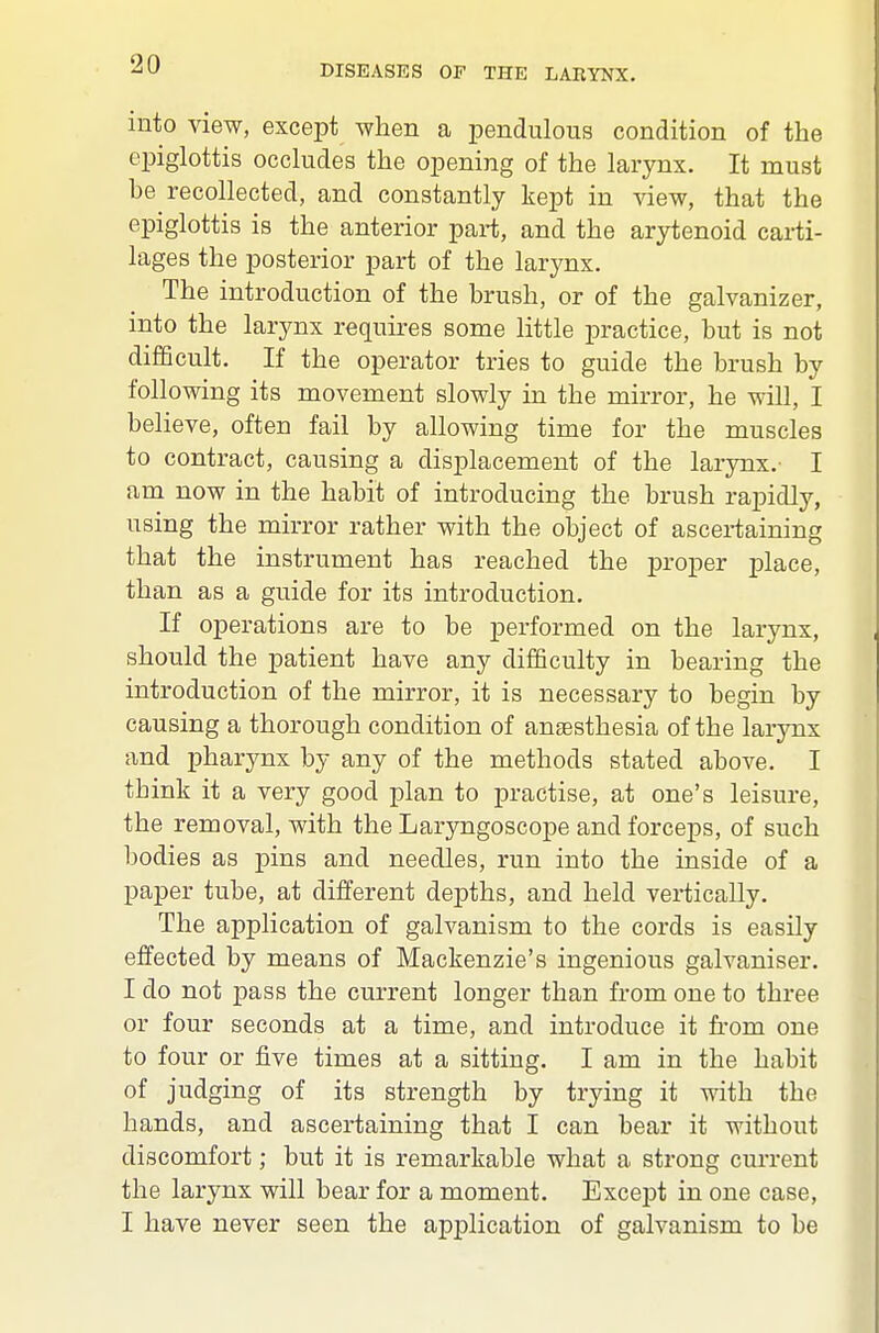 into view, except when a pendulous condition of the epiglottis occludes the opening of the larynx. It must be recollected, and constantly kept in view, that the epiglottis is the anterior part, and the arjrtenoid carti- lages the posterior part of the larynx. The introduction of the brush, or of the galvanizer, into the larynx requires some little practice, but is not difficult. If the operator tries to guide the brush by following its movement slowly in the mirror, he will, I believe, often fail by allowing time for the muscles to contract, causing a displacement of the larynx.- I am now in the habit of introducing the brush rapidly, using the mirror rather with the object of ascertaining that the instrument has reached the proper place, than as a guide for its introduction. If operations are to be performed on the larynx, should the patient have any difficulty in bearing the introduction of the mirror, it is necessary to begin by causing a thorough condition of auEEsthesia of the larynx and pharynx by any of the methods stated above. I think it a very good plan to practise, at one's leisure, the removal, with the Laryngoscope and forceps, of such bodies as pins and needles, run into the inside of a paper tube, at different depths, and held vertically. The application of galvanism to the cords is easily effected by means of Mackenzie's ingenious galvaniser. I do not pass the current longer than from one to three or four seconds at a time, and introduce it from one to four or five times at a sitting. I am in the habit of judging of its strength by trying it with the hands, and ascertaining that I can bear it without discomfort; but it is remarkable what a strong current the larynx will bear for a moment. Except in one case, I have never seen the application of galvanism to be