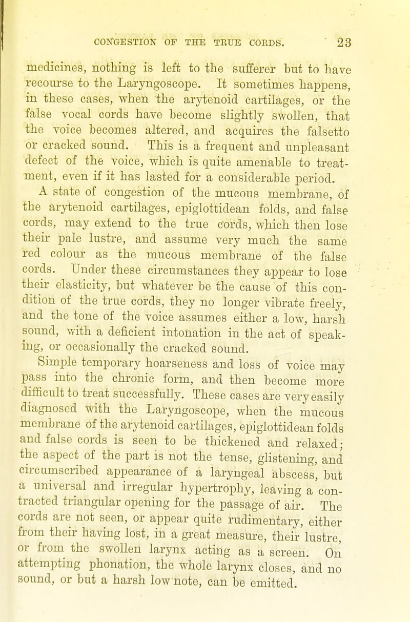 medicines, nothing is left to the sufferer but to have recourse to the Laryngoscope. It sometimes happens, in these cases, when the arytenoid cartilages, or the false vocal cords have become slightly swollen, that the voice becomes altered, and acquires the falsetto or cracked sound. This is a frequent and unpleasant defect of the voice, which is quite amenable to treat- ment, even if it has lasted for a considerable period. A state of congestion of the mucous membrane, of the arytenoid cartilages, epiglottidean folds, and false cords, may extend to the true eords, which then lose their pale lustre, and assume very much the same red colour as the mucous membrane of the false cords. Under these circumstances they appear to lose their elasticity, but whatever be the cause of this con- dition of the true cords, they no longer vibrate freely, and the tone of the voice assumes either a low, harsh sound, with a deficient intonation in the act of speak- ing, or occasionally the cracked sound. Simple temporary hoarseness and loss of voice may pass into the chronic form, and then become more difficult to treat successfully. These cases are very easily diagnosed with the Laryngoscope, when the mucous membrane of the arytenoid cartilages, epiglottidean folds and false cords is seen to be thickened and relaxed; the aspect of the part is not the tense, glistening, and circumscribed appearance of a laryngeal abscess', but a universal and irregular hypertrophy, leaving a'con- tracted triangular opening for the passage of air. The cords are not seen, or appear quite rudimentary, either from their havmg lost, in a great measure, their'lustre, or from the swollen larynx acting as a screen. On attempting phonation, the whole larynx closes, and no sound, or but a harsh low note, can be emitted.